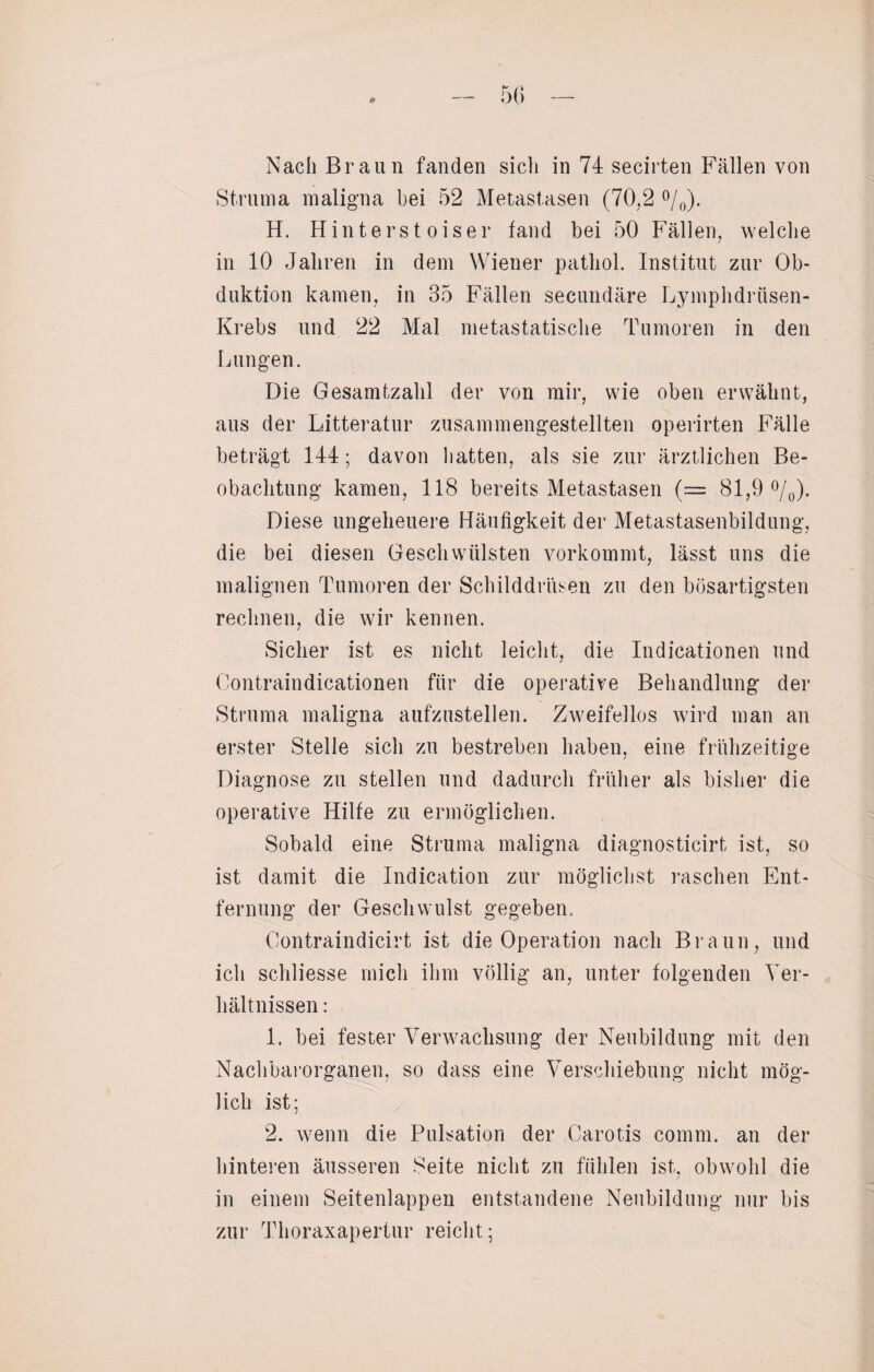 0 Nach Braun fanden sich in 74 secirten Fällen von Struma maligna bei 52 Metastasen (70,2 °/0). H. Hinterst oiser fand bei 50 Fällen, welche in 10 Jahren in dem Wiener pathol. Institut zur Ob¬ duktion kamen, in 35 Fällen secundäre Lymphdrüsen- Krebs und 22 Mal metastatische Tumoren in den Lungen. Die Gesamtzahl der von mir, wie oben erwähnt, aus der Litteratur zusammengestellten operirten Fälle beträgt 144; davon hatten, als sie zur ärztlichen Be¬ obachtung kamen, 118 bereits Metastasen (.— 81,9 °/0). Diese ungeheuere Häufigkeit der Metastasenbildung, die bei diesen Geschwülsten vorkommt, lässt uns die malignen Tumoren der Schilddrüsen zu den bösartigsten rechnen, die wir kennen. Sicher ist es nicht leicht, die Indicationen und Contraindicationen für die operative Behandlung der Struma maligna aufzustellen. Zweifellos wird man an erster Stelle sich zu bestreben haben, eine frühzeitige Diagnose zu stellen und dadurch früher als bisher die operative Hilfe zu ermöglichen. Sobald eine Struma maligna diagnosticirt ist, so ist damit die Indication zur möglichst raschen Ent¬ fernung der Geschwulst gegeben, Oontraindicirt ist die Operation nach Braun, und ich schliesse mich ihm völlig an, unter folgenden Ver¬ hältnissen : I. bei fester Verwachsung der Neubildung mit den Naclibarorganen, so dass eine Verschiebung nicht mög¬ lich ist; 2. wenn die Pulsation der Carotis comm. an der hinteren äusseren Seite nicht zu fühlen ist, obwohl die in einem Seitenlappen entstandene Neubildung nur bis zur Thoraxapertur reicht;