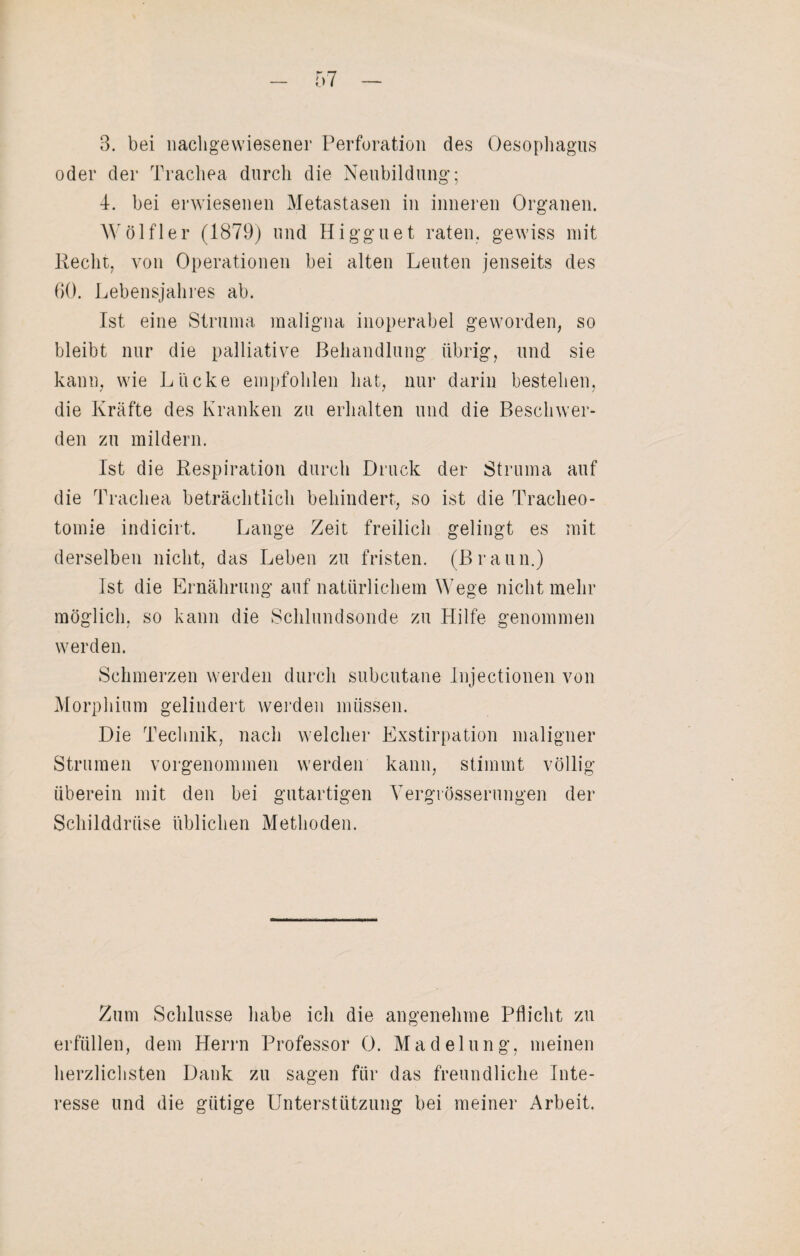 3. bei nachgewiesener Perforation des Oesophagus oder der Trachea durch die Neubildung; 4. bei erwiesenen Metastasen in inneren Organen. Wölfler (1879) und Higguet raten, gewiss mit Recht, von Operationen bei alten Leuten jenseits des 60. Lebensjahres ab. Ist eine Struma maligna inoperabel geworden, so bleibt nur die palliative Behandlung übrig, und sie kann, wie Lücke empfohlen hat, nur darin bestehen, die Kräfte des Kranken zu erhalten und die Beschwer¬ den zu mildern. Ist die Respiration durch Druck der Struma auf die Trachea beträchtlich behindert, so ist die Tracheo¬ tomie indicirt. Lange Zeit freilich gelingt es mit derselben nicht, das Leben zu fristen. (Braun.) Ist die Ernährung auf natürlichem Wege nicht mehr möglich, so kann die Schlundsonde zu Hilfe genommen werden. Schmerzen werden durch subcutane Injectionen von Morphium gelindert werden müssen. Die Technik, nach welcher Exstirpation maligner Strumen vorgenommen werden kann, stimmt völlig überein mit den bei gutartigen Vergrösserungen der Schilddrüse üblichen Methoden. Zum Schlüsse habe ich die angenehme Pflicht zu erfüllen, dem Herrn Professor 0. Madelung, meinen herzlichsten Dank zu sagen für das freundliche Inte¬ resse und die gütige Unterstützung bei meiner Arbeit.