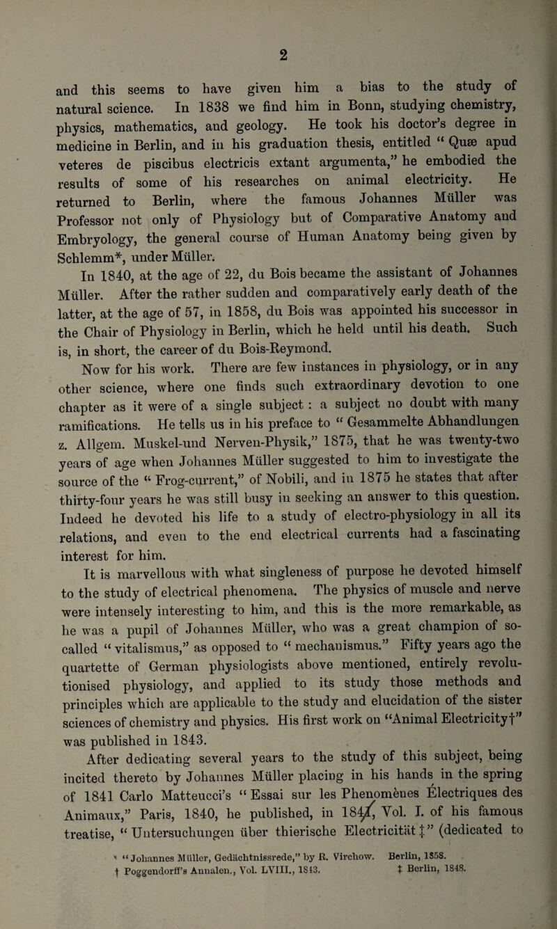 and this seems to have given him a bias to the study of natural science. In 1838 we find him in Bonn, studying chemistry, physics, mathematics, and geology. He took his doctor’s degree in medicine in Berlin, and in his graduation thesis, entitled * Quse apud veteres de piscibus electricis extant argumenta,” he embodied the results of some of his researches on animal electricity. He returned to Berlin, where the famous Johannes Muller was Professor not only of Physiology but of Comparative Anatomy and Embryology, the general course of Human Anatomy being given by Schlemm*, under Muller. In 1840, at the age of 22, du Bois became the assistant of Johannes Muller. After the rather sudden and comparatively early death of the latter, at the age of 57, in 1858, du Bois was appointed his successor in the Chair of Physiology in Berlin, which he held until his death. Such is, in short, the career of du Bois-Reymond. Now for his work. There are few instances in physiology, or in any other science, where one finds such extraordinary devotion to one chapter as it were of a single subject : a subject no doubt with many ramifications. He tells us in his preface to “ Gesammelte Abhandlungen z. Allgem. Muskel-und Nerven-Physik,” 1875, that he was twenty-two years of age when Johannes Muller suggested to him to investigate the source of the “ Frog-current,” of Nobili, and in 1875 he states that after thirty-four years he was still busy in seeking an answer to this question. Indeed he devoted his life to a study of electro-physiology in all its relations, and even to the end electrical currents had a fascinating interest for him. It is marvellous with what singleness of purpose he devoted himself to the study of electrical phenomena. The physics of muscle and nerve were intensely interesting to him, and this is the more remarkable, as he was a pupil of Johannes Muller, who was a great champion of so- called “ vitalismus,” as opposed to “ mechanismus.” Fifty years ago the quartette of German physiologists above mentioned, entirely revolu¬ tionised physiology, and applied to its study those methods and principles which are applicable to the study and elucidation of the sister sciences of chemistry and physics. His first work on ‘‘Animal Electricityf was published in 1843. After dedicating several years to the study of this subject, being incited thereto by Johannes Muller placing in his hands in the spring of 1841 Carlo Matteucci’s “ Essai sur les Phenomenes Electriques des Animaux,” Paris, 1840, he published, in 18^ Vol. I. of his famous treatise, “ Untersuchungen fiber thierische Electricitat ” (dedicated to “Johannes Muller, Gedachtnissrede,” by R. Virchow. Berlin, 1S58. t Poggendorff’s Annalen,, Vol. LYIII., 1843. t Berlin, 1848.