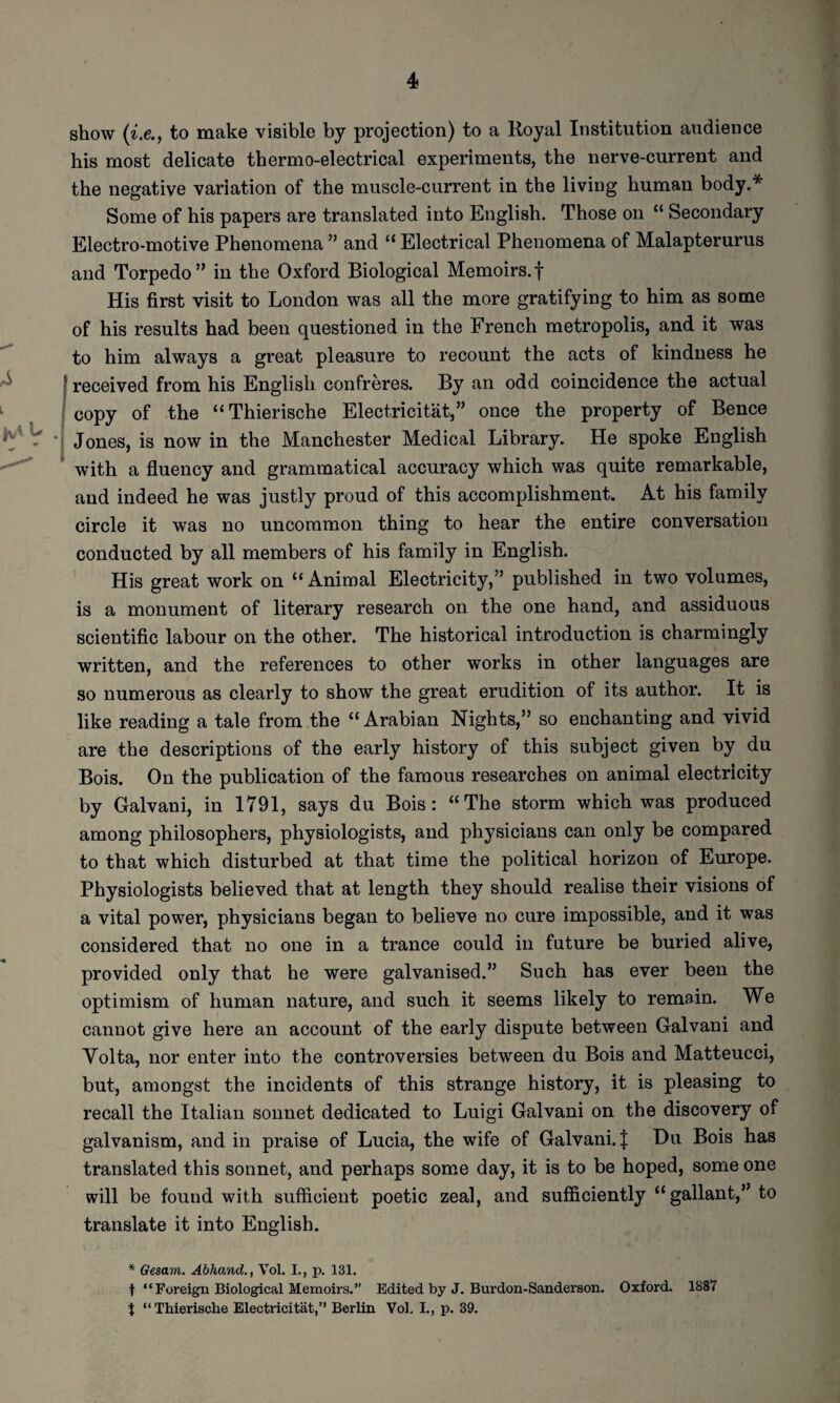 show to make visible by projection) to a Royal Institution audience his most delicate thermo-electrical experiments, the nerve-current and the negative variation of the muscle-current in the living human body.* Some of his papers are translated into English. Those on “ Secondary Electro-motive Phenomena ” and “ Electrical Phenomena of Malapterurus and Torpedo” in the Oxford Biological Memoirs.f His first visit to London was all the more gratifying to him as some of his results had been questioned in the French metropolis, and it was to him always a great pleasure to recount the acts of kindness he ^ f received from his English confreres. By an odd coincidence the actual ^ •' copy of the “Thierische Electricitat,” once the property of Bence V *1 Jones, is now in the Manchester Medical Library. He spoke English ^ with a fluency and grammatical accuracy which was quite remarkable, and indeed he was justly proud of this accomplishment. At his family circle it was no uncommon thing to hear the entire conversation conducted by all members of his family in English. His great work on “Animal Electricity,” published in two volumes, is a monument of literary research on the one hand, and assiduous scientific labour on the other. The historical introduction is charmingly written, and the references to other works in other languages are so numerous as clearly to show the great erudition of its author. It is like reading a tale from the “ Arabian Nights,” so enchanting and vivid are the descriptions of the early history of this subject given by du Bois. On the publication of the famous researches on animal electricity by Galvani, in 1791, says du Bois: “The storm which was produced among philosophers, physiologists, and physicians can only be compared to that which disturbed at that time the political horizon of Europe. Physiologists believed that at length they should realise their visions of a vital power, physicians began to believe no cure impossible, and it was considered that no one in a trance could in future be buried alive, provided only that he were galvanised.” Such has ever been the optimism of human nature, and such it seems likely to remain. We cannot give here an account of the early dispute between Galvani and Volta, nor enter into the controversies between du Bois and Matteucci, but, amongst the incidents of this strange history, it is pleasing to recall the Italian sonnet dedicated to Luigi Galvani on the discovery of galvanism, and in praise of Lucia, the wife of Galvani. J Du Bois has translated this sonnet, and perhaps some day, it is to be hoped, some one will be found with sufficient poetic zeal, and sufficiently “ gallant,” to translate it into English. * Gesam. Abhand., Vol. L, p. 131. t “Foreign Biological Memoirs.” Edited by J. Burdon-Sanderson. Oxford. 1887 t “ Thierische Electricitat,” Berlin Vol. I., p. 39.