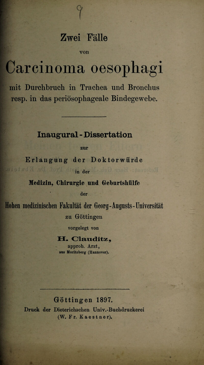 Zwei Fälle von Carcinoma oesophagi mit Durchbruch in Trachea und Bronchus resp. in das periösophageale Bindegewebe. Inaugural - Dissertation zur Erlangung der Doktorwürde in der Medizin, Chirurgie und Geburtsliülfe der Hohen medizinischen Fakultät der Georg-Aupsts-Universität zu Göttingen vorgelegt von H. Clanditz, approb. Arzt, ans Moritzberg (Hannover). Göttingen 1897. Druck der Dieterichseben Univ.-Buchdruckerei (W. Fr. Kaes t ner).