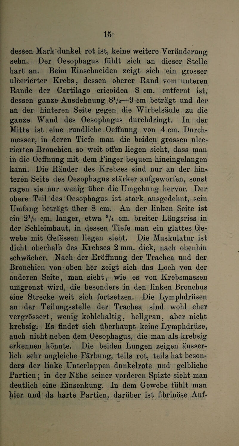 dessen Mark dunkel rot ist, keine weitere Veränderung sehn. Der Oesophagus fühlt sieh an dieser Stelle hart an. Beim Einschneiden zeigt sich ein grosser ulcerierter Krebs, dessen oberer Rand vom unteren Rande der Cartilago cricoidea 8 cm. entfernt ist, dessen ganze Ausdehnung 8x/2—9 cm beträgt und der an der hinteren Seite gegen die Wirbelsäule zu die ganze Wand des Oesophagus durchdringt. In der Mitte ist eine rundliche Oeffnung von 4 cm. Durch¬ messer, in deren Tiefe man die beiden grossen ulce- rierten Bronchien so weit offen liegen sieht, dass man in die Oeffnung mit dem Einger bequem hineingelangen kann. Die Ränder des Krebses sind nur an der hin¬ teren Seite des Oesophagus stärker aufgeworfen, sonst ragen sie nur wenig über die Umgebung hervor. Der obere Teil des Oesophagus ist stark ausgedehnt, sein Umfang beträgt über 8 cm. An der linken Seite ist ein 272 cm. langer, etwa 3/± cm. breiter Längsriss in der Schleimhaut, in dessen Tiefe man ein glattes Ge- webe mit Gefässen liegen sieht. Die Muskulatur ist dicht oberhalb des Krebses 2 mm. dick, nach obenhin schwächer. Nach der Eröffnung der Trachea und der Bronchien von oben her zeigt sich das Loch von der anderen Seite, man sieht, wie es von Krebsmassen umgrenzt wird, die besonders in den linken Bronchus eine Strecke weit sich fortsetzen. Die Lymphdrüsen an der Teilungsstelle der Trachea sind wohl eher vergrössert, wenig kohlehaltig, hellgrau, aber nicht krebsig. Es findet sich überhaupt keine Lymphdrüse, auch nicht neben dem Oesophagus, die man als krebsig erkennen könnte. Die beiden Lungen zeigen äusser- lieh sehr ungleiche Färbung, teils rot, teils hat beson¬ ders der linke Unterlappen dunkelrote und gelbliche Partien; in der Nähe seiner vorderen Spizte sieht man deutlich eine Einsenkung. In dem Gewebe fühlt man hier und da harte Partien, darüber ist fibrinöse Auf-