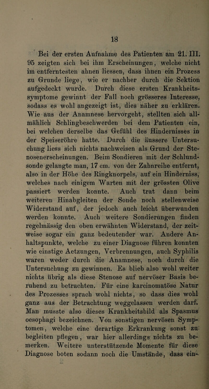 Bei der ersten Aufnahme des Patienten am 21. III. 95 zeigten sich bei ihm Erscheinungen, welche nicht im entferntesten ahnen liessen, dass ihnen ein Prozess zu Grunde liege, wie er nachher durch die Sektion aufgedeckt wurde. Durch diese ersten Krankheits¬ symptome gewinnt der Fall noch grösseres Interesse, sodass es wohl angezeigt ist, dies näher zu erklären. Wie aus der Anamnese hervorgeht, stellten sich all¬ mählich Schlingbeschwerden bei dem Patienten ein, bei welchen derselbe das Gefühl des Hindernisses in der Speiseröhre hatte. Durch die äussere Untersu¬ chung liess sich nichts nachweisen als Grund der Ste¬ nosenerscheinungen. Beim Sondieren mit der Schlund¬ sonde gelangte man, 17 cm. von der Zahnreihe entfernt, also in der Höhe des Ringknorpels, auf ein Hinderniss, welches nach einigem Warten mit der grössten Olive passiert werden konnte. Auch trat dann beim weiteren Hinabgleiten der Sonde noch stellenweise Widerstand auf, der jedoch auch leicht überwunden werden konnte. Auch weitere Sondierungen finden regelmässig den oben erwähnten Widerstand, der zeit¬ weise sogar ein ganz bedeutender war. Andere An¬ haltspunkte, welche zu einer Diagnose führen konnten wie einstige Aetzungen, Verbrennungen, auch Syphilis waren weder durch die Anamnese, noch durch die Untersuchung zu gewinnen. Es blieb also wohl weiter nichts übrig als diese Stenose auf nervöser Basis be¬ ruhend zu betrachten. Für eine karcinomatöse Natur des Prozesses sprach wohl nichts, so dass dies wohl ganz aus der Betrachtung weggelassen werden darf. Man musste also dieses Krankheitsbild als Spasmus oesophagi bezeichnen. Von sonstigen nervösen Symp¬ tomen , welche eine derartige Erkrankung sonst zu begleiten pflegen , war hier allerdings nichts zu be¬ merken. Weitere unterstützende Momente für diese Diagnose boten sodann noch die Umstände, dass ein-'