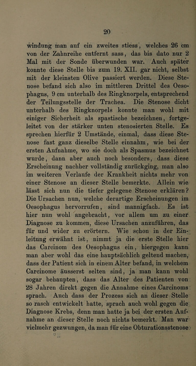 windung man auf ein zweites stiess, welches 26 cm von der Zahnreihe entfernt sass, das bis dato nur 2 Mal mit der Sonde überwunden war. Auch später konnte diese Stelle bis zum 19. XII. gar nicht, selbst mit der kleinsten Olive passiert werden. Diese Ste¬ nose befand sich also im mittleren Drittel des Oeso¬ phagus, 9 cm unterhalb des Ringknorpels, entsprechend der Teilungsstelle der Trachea. Die Stenose dicht unterhalb des Ringknorpels konnte man wohl mit einiger Sicherheit als spastische bezeichnen, fortge¬ leitet von der stärker unten stenosierten Stelle. Es sprechen hierfür 2 Umstände, einmal, dass diese Ste¬ nose fast ganz dieselbe Stelle einnahm, wie bei der ersten Aufnahme, wo sie doch als Spasmus bezeichnet wurde, dann aber auch noch besonders, dass diese Erscheinung nachher vollständig zurückging, man also im weiteren Verlaufe der Krankheit nichts mehr von einer Stenose an dieser Stelle bemerkte. Allein wie lässt sich nun die tiefer gelegene Stenose erklären ? Die Ursachen nun, welche derartige Erscheinungen im Oesophagus hervorrufen, sind mannigfach. Es ist hier nun wohl angebracht, vor allem um zu einer Diagnose zu kommen, diese Ursachen anzuführen, das für und wider zu erörtern. Wie schon in der Ein¬ leitung erwähnt ist, nimmt ja die erste Stelle hier das Carcinom des Oesophagus ein, hiergegen kann man aber wohl das eine hauptsächlich geltend machen, dass der Patient sich in einem Alter befand, in welchem Garcinome äusserst selten sind, ja man kann wohl sogar behaupten, dass das Alter des Patienten von 28 Jahren direkt gegen die Annahme eines Carcinoms sprach. Auch dass der Prozess sich an dieser Stelle so rasch entwickelt hatte, sprach auch wohl gegen die Diagnose Krebs, denn man hatte ja bei der ersten Auf¬ nahme an dieser Stelle noch nichts bemerkt. Man war' vielmehr gezwungen, da man für eine Obturationsstenose;>