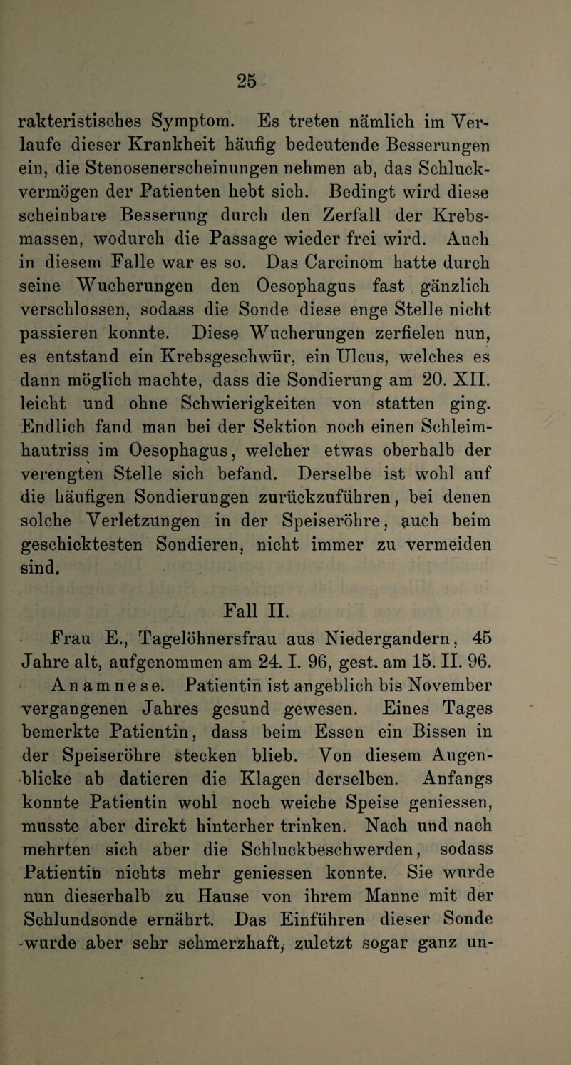 rakteristisches Symptom. Es treten nämlich im Ver¬ laufe dieser Krankheit häufig bedeutende Besserungen ein, die Stenosenerscheinungen nehmen ab, das Schluck¬ vermögen der Patienten hebt sich. Bedingt wird diese scheinbare Besserung durch den Zerfall der Krebs¬ massen, wodurch die Passage wieder frei wird. Auch in diesem Falle war es so. Das Carcinom hatte durch seine Wucherungen den Oesophagus fast gänzlich verschlossen, sodass die Sonde diese enge Stelle nicht passieren konnte. Diese Wucherungen zerfielen nun, es entstand ein Krebsgeschwür, ein Ulcus, welches es dann möglich machte, dass die Sondierung am 20. XII. leicht und ohne Schwierigkeiten von statten ging. Endlich fand man bei der Sektion noch einen Schleim¬ hautriss im Oesophagus, welcher etwas oberhalb der verengten Stelle sich befand. Derselbe ist wohl auf die häufigen Sondierungen zurückzuführen, bei denen solche Verletzungen in der Speiseröhre, auch beim geschicktesten Sondieren, nicht immer zu vermeiden sind. Fall II. Frau E., Tagelöhnersfrau aus Niedergandern, 45 Jahre alt, aufgenommen am 24.1. 96, gest. am 15. II. 96. Anamnese. Patientin ist angeblich bis November vergangenen Jahres gesund gewesen. Eines Tages bemerkte Patientin, dass beim Essen ein Bissen in der Speiseröhre stecken blieb. Von diesem Augen¬ blicke ab datieren die Klagen derselben. Anfangs konnte Patientin wohl noch weiche Speise geniessen, musste aber direkt hinterher trinken. Nach und nach mehrten sich aber die Schluckbeschwerden, sodass Patientin nichts mehr geniessen konnte. Sie wurde nun dieserhalb zu Hause von ihrem Manne mit der Schlundsonde ernährt. Das Einführen dieser Sonde -wurde aber sehr schmerzhaft, zuletzt sogar ganz un-