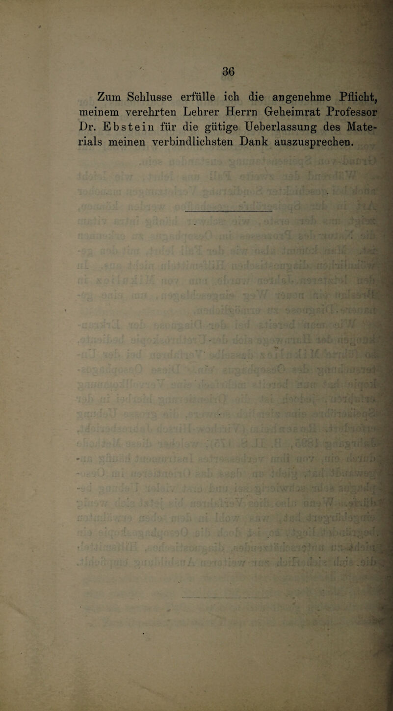 Zum Schlüsse erfülle ich die angenehme Pflicht, meinem verehrten Lehrer Herrn Geheimrat Professor Dr. Ebstein für die gütige Ueberlassung des Mate¬ rials meinen verbindlichsten Dank auszusprechen. ffO l