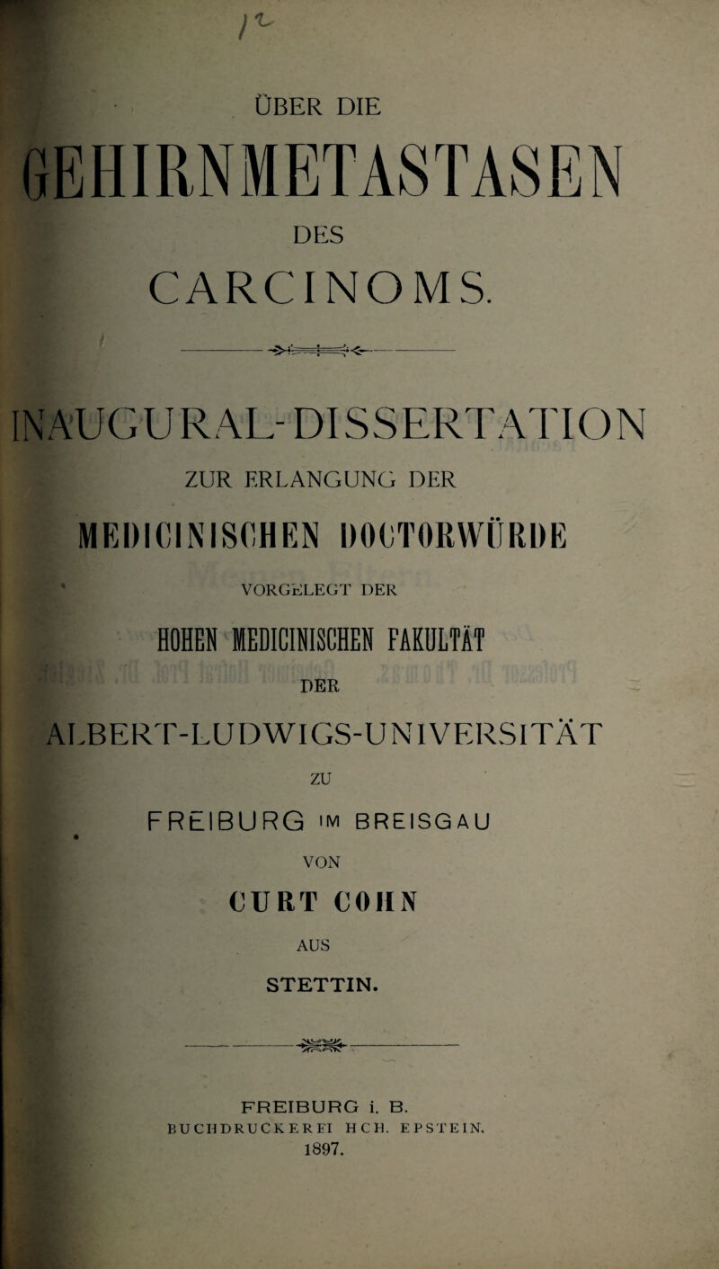 UBER DIE DES CARCINO MS. INAUGUR AL- DISSERTATION ZUR ERLANGUNG DER MEDICINISCHEN DOKTORWÜRDE VORGELEGT DER HOHEN MEDICINISCHEN FAKULTÄT DER ALBERT-LUDWIGS-UNIVERSITÄT zu FREIBURG im BREISGAU VON m CURT COHN AUS STETTIN. _ FREIBURG i. B. BUCH DRUCKER FI HCH. EPSTEIN. 1897.