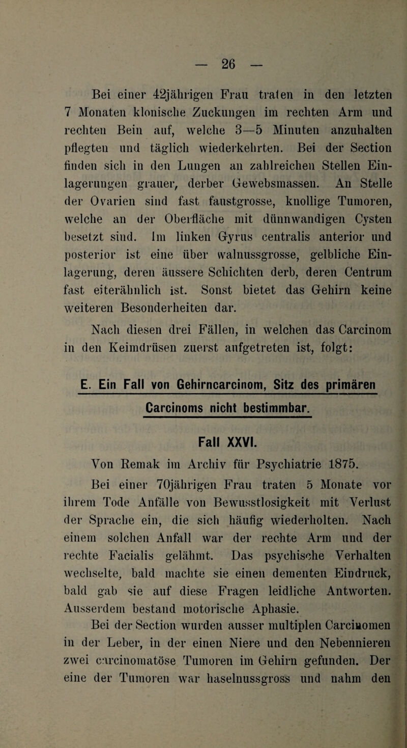 Bei einer 42jährigen Frau traten in den letzten 7 Monaten klonische Zuckungen im rechten Arm und rechten Bein auf, welche 3—5 Minuten anzuhalten pflegten und täglich wiederkehrten. Bei der Section finden sich in den Lungen an zahlreichen Stellen Ein¬ lagerungen grauer, derber Gewebsmassen. An Stelle der Ovarien sind fast faustgrosse, knollige Tumoren, welche an der Oberfläche mit dünnwandigen Cysten besetzt sind. 1m linken Gyrus centralis anterior und posterior ist eine über walnussgrosse, gelbliche Ein¬ lagerung, deren äussere Schichten derb, deren Centrum fast eiterähnlich ist. Sonst bietet das Gehirn keine weiteren Besonderheiten dar. Nach diesen drei Fällen, in welchen das Carcinom in den Keimdrüsen zuerst aufgetreten ist, folgt: E. Ein Fall von Gehirncarcinom, Sitz des primären Carcinoms nicht bestimmbar. Fall XXVI. Von Remak im Archiv für Psychiatrie 1875. Bei einer 70jährigen Frau traten 5 Monate vor ihrem Tode Anfälle von Bewusstlosigkeit mit Verlust der Sprache ein, die sich häufig wiederholten. Nach einem solchen Anfall war der rechte Arm und der rechte Facialis gelähmt. Das psychische Verhalten wechselte, bald machte sie einen dementen Eindruck, bald gab sie auf diese Fragen leidliche Antworten. Ausserdem bestand motorische Aphasie. Bei der Section wurden ausser multiplen Carcinomen in der Leber, in der einen Niere und den Nebennieren zwei carcinomatöse Tumoren im Gehirn gefunden. Der eine der Tumoren war haselnussgross und nahm den