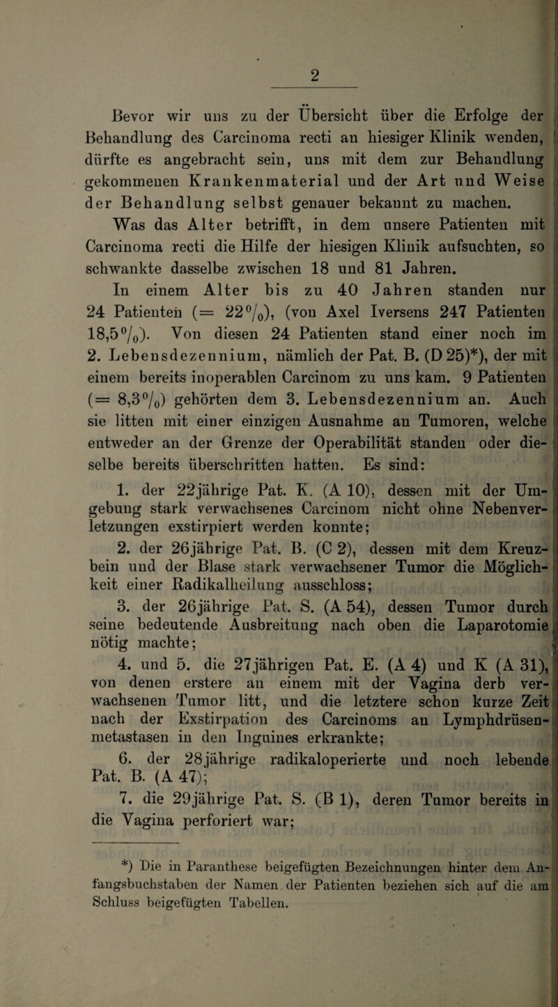 Bevor wir uns zu der Übersicht über die Erfolge der Behandlung des Carcinoma recti an hiesiger Klinik wenden, dürfte es angebracht sein, uns mit dem zur Behandlung gekommenen Krankenmaterial und der Art und Weise der Behandlung selbst genauer bekannt zu machen. Was das Alter betrifft, in dem unsere Patienten mit Carcinoma recti die Hilfe der hiesigen Klinik aufsuchten, so schwankte dasselbe zwischen 18 und 81 Jahren. In einem Alter bis zu 40 Jahren standen nur 24 Patienten (= 22 °/0), (von Axel Iversens 247 Patienten 18,5 °/0). Von diesen 24 Patienten stand einer noch im 2. Lebensdezennium, nämlich der Pat. B. (D25)*), der mit einem bereits inoperablen Carcinom zu uns kam. 9 Patienten (= 8,3°/0) gehörten dem 3. Lebensdezennium an. Auch sie litten mit einer einzigen Ausnahme an Tumoren, welche entweder an der Grenze der Operabilität standen oder die¬ selbe bereits überschritten hatten. Es sind: 1. der 22jährige Pat. K. (A 10), dessen mit der Um- ; gebung stark verwachsenes Carcinom nicht ohne Nebenver- j letzungen exstirpiert werden konnte; 2. der 26jährige Pat. B. (C 2), dessen mit dem Kreuz¬ bein und der Blase stark verwachsener Tumor die Möglich- keit einer Radikalheiluug ausschloss; 3. der 26jährige Pat. S. (A 54), dessen Tumor durch seine bedeutende Ausbreitung nach oben die Laparotomie, nötig machte; 4. und 5. die 27 jährigen Pat. E. (A 4) und K (A 31), von denen erstere an einem mit der Vagina derb ver¬ wachsenen Tumor litt, und die letztere schon kurze Zeit nach der Exstirpation des Carcinoms an Lymphdrüsen- metastasen in den Inguines erkrankte; 6. der 28jährige radikaloperierte und noch lebende Pat. B. (A 47); 7. die 29jährige Pat. S. (B 1), deren Tumor bereits in die Vagina perforiert war; *) Oie in Paranthese beigefügten Bezeichnungen hinter dem An¬ tangsbuchstaben der Namen der Patienten beziehen sich auf die am Schluss beigefügten Tabellen. I