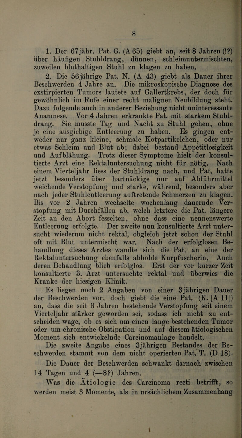 1. Der 67jähr. Pat. G. (A 65) giebt an, seit 8 Jahren (!?) über häufigen Stuhldrang, dünnen, schleimuntermischten, zuweilen bluthaltigen Stuhl zu klagen zu haben. 2. Die 56jährige Pat. N. (A 43) giebt als Dauer ihrer Beschwerden 4 Jahre an. Die mikroskopische Diagnose des exstirpierten Tumors lautete auf Gallertkrebs, der doch für gewöhnlich im Rufe einer recht malignen Neubildung steht. Dazu folgende auch in anderer Beziehung nicht uninteressante Anamnese. Vor 4 Jahren erkraukte Pat. mit starkem Stuhl¬ drang. Sie musste Tag und Nacht zu Stuhl gehen, ohne je eine ausgiebige Entleerung zu haben. Es gingen ent¬ weder nur ganz kleine, schmale Kotpartikelchen, oder nur etwas Schleim und Blut ab; dabei bestand Appetitlosigkeit und Aufblähung. Trotz dieser Symptome hielt der konsul¬ tierte Arzt eine Rektaluntersuchung nicht für nötig. Nach einem Vierteljahr Hess der Stuhldrang nach, und Pat. hatte jetzt besonders über hartnäckige nur auf Abführmittel weichende Verstopfung und starke, während, besonders aber nach jeder Stuhlentleerung auftretende Schmerzen zu klagen. Bis vor 2 Jahren wechselte wochenlang dauernde Ver¬ stopfung mit Durchfällen ab, welch letztere die Pat. längere Zeit au den Abort fesselten, ohne dass eine nennenswerte Entleerung erfolgte. Der zweite nun konsultierte Arzt unter¬ sucht wiederum nicht rektal, obgleich jetzt schon der Stuhl oft mit Blut untermischt war. Nach der erfolglosen Be¬ handlung dieses Arztes wandte sich die Pat. an eine der Rektaluntersuchung ebenfalls abholde Kurpfuscherin. Auch deren Behandlung blieb erfolglos. Erst der vor kurzer Zeit konsultierte 3. Arzt untersuchte rektal und überwies die Kranke der hiesigen Klinik. Es liegen noch 2 Angabeu von einer 3jährigen Dauer der Beschwerden vor, doch giebt die eine Pat. (K. [A 11]) an, dass die seit 3 Jahren bestehende Verstopfung seit einem Vierteljahr stärker geworden sei, sodass ich nicht zu ent¬ scheiden wage, ob es sich um einen lange bestehenden Tumor oder um chronische Obstipation und auf diesem ätiologischen Moment sich entwickelnde Careinomanlage handelt. Die zweite Angabe eines 3jährigen Bestandes der Be¬ schwerden stammt von dem nicht operierten Pat. T. (D 18). Die Dauer der Beschwerden schwankt darnach zwischen 14 Tagen und 4 (—8?) Jahren. • • Was die Ätiologie des Carcinoma recti betrifft, so werden meist 3 Momente, als in ursächlichem Zusammenhang