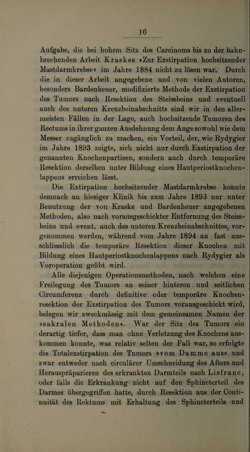 Aufgabe, die bei hohem Sitz des Carcinoms bis zu der bahn¬ brechenden Arbeit Kraskes »Zur Exstirpation hochsitzender Mastdarmkrebse« im Jahre 1884 nicht zu lösen war. Durch die in dieser Arbeit angegebene und von vielen Autoren, besonders Bardenheuer, modifizierte Methode der Exstirpation des Tumors nach Resektion des Steissbeins und eventuell auch des unteren Kreuzbeinabschnitts sind wir in den aller¬ meisten Fällen in der Lage, auch hochsitzende Tumoren des Rectums in ihrer ganzen Ausdehnung dem Auge sowohl wie dem Messer zugänglich zu machen, ein Vorteil, der, wie Rydygier im Jahre 1893 zeigte, sich nicht nur durch Exstirpation der genannten Knochenpartieen, sondern auch durch temporäre Resektion derselben unter Bildung eines Hautperiostknochen¬ lappens erreichen lässt. Die Extirpation hochsitzender Mastdarmkrebse konnte demnach an hiesiger Klinik bis zum Jahre 1893 nur unter Benutzung der von Kraske und Bardenheuer angegebenen Methoden, also nach vorausgeschickter Entfernung des Steiss¬ beins und event. auch des unteren Kreuzbeinabschnittes, vor¬ genommen werden, während vom Jahre 1894 an fast aus¬ schliesslich die temporäre Resektion dieser Knochen mit Bildung eines Hautperiostkuochenlappens nach Rydygier als Voroperation geübt wird. Alle diejenigen Operationsmethoden, nach welchen eine Freilegung des Tumors an seiner hinteren und seitlichen Circumferenz durch definitive oder temporäre Knochen¬ resektion der Exstirpation des Tumors vorausgeschickt wird, belegen wir zweckmässig mit dem gemeinsamen Namen der »sakralen Methoden«. War der Sitz des Tumors ein derartig tiefer, dass man ohne Verletzung des Knochens aus- kommen konnte, was relativ selten der Fall war, so erfolgte die Totalexstirpation des Tumors »vom Damme aus« und zwar entweder nach circulärer Umschneidung des Afters und Herauspräparieren des erkrankten Darmteils nach Lisfranc, oder Falls die Erkrankung nicht auf den Sphincterteil des Darmes übergegrilfen hatte, durch Resektion aus der Conti- nuität des Rektums mit Erhaltung des Sphincterteils und