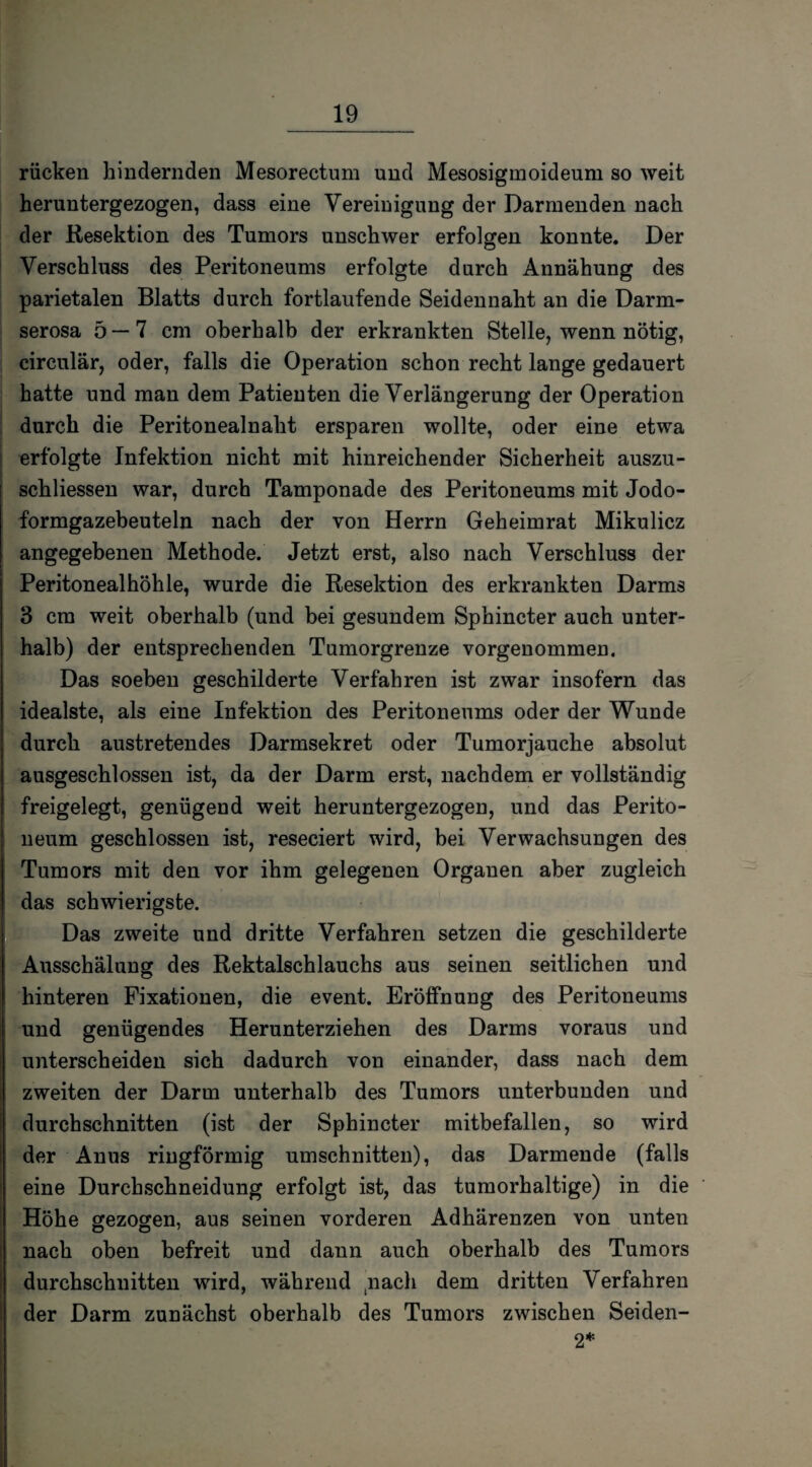 rücken bindernden Mesorectum und Mesosigmoideum so weit heruntergezogen, dass eine Vereinigung der Darmenden nach der Resektion des Tumors unschwer erfolgen konnte. Der Verschluss des Peritoneums erfolgte durch Annähung des parietalen Blatts durch fortlaufende Seidennaht an die Darm¬ serosa 5 — 7 cm oberhalb der erkrankten Stelle, wenn nötig, circular, oder, falls die Operation schon recht lange gedauert hatte und man dem Patienten die Verlängerung der Operation durch die Peritonealnaht ersparen wollte, oder eine etwa erfolgte Infektion nicht mit hinreichender Sicherheit auszu- schliessen war, durch Tamponade des Peritoneums mit Jodo¬ formgazebeuteln nach der von Herrn Geheimrat Mikulicz angegebenen Methode. Jetzt erst, also nach Verschluss der Peritonealhöhle, wurde die Resektion des erkrankten Darms 3 cm weit oberhalb (und bei gesundem Sphincter auch unter¬ halb) der entsprechenden Tumorgrenze vorgenommen. Das soeben geschilderte Verfahren ist zwar insofern das idealste, als eine Infektion des Peritoneums oder der Wunde durch austretendes Darmsekret oder Tumorjauche absolut ausgeschlossen ist, da der Darm erst, nachdem er vollständig freigelegt, genügend weit heruntergezogen, und das Perito¬ neum geschlossen ist, reseciert wird, bei Verwachsungen des Tumors mit den vor ihm gelegenen Organen aber zugleich das schwierigste. Das zweite und dritte Verfahren setzen die geschilderte Ausschälung des Rektalschlauchs aus seinen seitlichen und hinteren Fixationen, die event. Eröffnung des Peritoneums und genügendes Herunterziehen des Darms voraus und unterscheiden sich dadurch von einander, dass nach dem zweiten der Darm unterhalb des Tumors unterbunden und durchschnitten (ist der Sphincter mitbefallen, so wird der Anus ringförmig Umschnitten), das Darmende (falls eine Durchschneidung erfolgt ist, das tumorhaltige) in die Höhe gezogen, aus seinen vorderen Adhärenzen von unten nach oben befreit und dann auch oberhalb des Tumors durchschnitten wird, während tnach dem dritten Verfahren der Darm zunächst oberhalb des Tumors zwischen Seiden- 2*