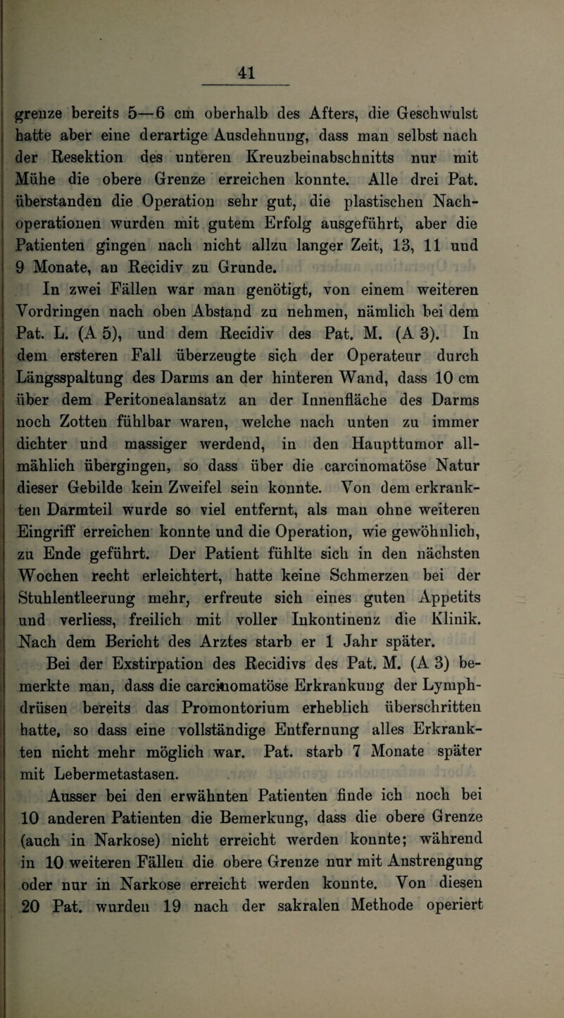 grenze bereits 5—6 cm oberhalb des Afters, die Geschwulst hatte aber eine derartige Ausdehnung, dass man selbst nach der Resektion des unteren Kreuzbeinabschnitts nur mit Mühe die obere Grenze erreichen konnte. Alle drei Pat. überstanden die Operation sehr gut, die plastischen Nach¬ operationen wurden mit gutem Erfolg ausgeführt, aber die Patienten gingen nach nicht allzu langer Zeit, 13, 11 und 9 Monate, au Recidiv zu Grunde. In zwei Fällen war man genötigt, von einem weiteren Vordringen nach oben Abstand zu nehmen, nämlich bei dem Pat. L. (A 5), und dem Recidiv des Pat. M. (A 3). In dem ersteren Fall überzeugte sich der Operateur durch Längsspaltung des Darms an der hinteren Wand, dass 10 cm über dem Peritonealansatz an der Innenfläche des Darms noch Zotten fühlbar waren, welche nach unten zu immer dichter und massiger werdend, in den Haupttumor all¬ mählich übergingen, so dass über die carcinomatöse Natur dieser Gebilde kein Zweifel sein konnte. Von dem erkrank¬ ten Darmteil wurde so viel entfernt, als man ohne weiteren Eingriff erreichen konnte und die Operation, wie gewöhnlich, zu Ende geführt. Der Patient fühlte sich in den nächsten Wochen recht erleichtert, hatte keine Schmerzen bei der Stuhlentleerung mehr, erfreute sich eines guten Appetits und verliess, freilich mit voller Inkontinenz die Klinik. Nach dem Bericht des Arztes starb er 1 Jahr später. Bei der Exstirpation des Recidivs des Pat. M. (A 3) be¬ merkte man, dass die carckiomatöse Erkrankung der Lymph- drüsen bereits das Promontorium erheblich überschritten hatte, so dass eine vollständige Entfernung alles Erkrank¬ ten nicht mehr möglich war. Pat. starb 7 Monate später mit Lebermetastasen. Ausser bei den erwähnten Patienten finde ich noch bei 10 anderen Patienten die Bemerkung, dass die obere Grenze (auch in Narkose) nicht erreicht werden konnte; während in 10 weiteren Fällen die obere Grenze nur mit Anstrengung oder nur in Narkose erreicht werden konnte. Von diesen 20 Pat. wurden 19 nach der sakralen Methode operiert