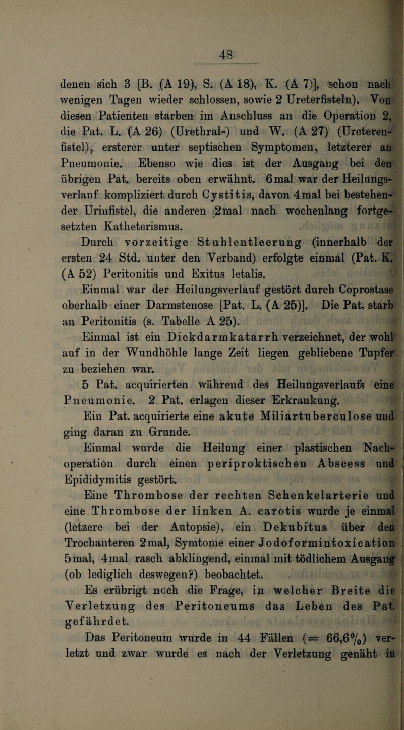 wenigen Tagen wieder schlossen, sowie 2 Ureterfisteln). Von diesen Patienten starben im Anschluss an die Operation 2, die Pat. L. (A 26) (Urethral-) und W. (A 27) (Ureteren- fistel), ersterer unter septischen Symptomen, letzterer an Pneumonie. Ebenso wie dies ist der Ausgang bei den übrigen Pat. bereits oben erwähnt. 6 mal war der Heilungs¬ verlauf kompliziert durch Cystitis, davon 4mal bei bestehen¬ der Uriufistel, die anderen 2mal nach wochenlang fortge¬ setzten Katheterismus. Durch vorzeitige Stuhlentleerung (innerhalb der ersten 24 Std. unter den Verband) erfolgte einmal (Pat. K. (A 52) Peritonitis und Exitus letalis. f Einmal war der Heilungsverlauf gestört durch Coprostase oberhalb einer Darmstenose [Pat. L. (A 25)]. Die Pat. starb an Peritonitis (s. Tabelle A 25). Einmal ist ein Dickdarmkatarrh verzeichnet, der wohl auf in der Wundhöhle lange Zeit liegen gebliebene Tupfer zu beziehen war. 5 Pat. acquirierten während des Heilungsverlaufs eine Pneumonie. 2 Pat. erlagen dieser Erkrankung. Ein Pat. acquirierte eine akute Miliartuberculose uud ging daran zu Grunde. Einmal wurde die Heilung einer plastischen Nach¬ operation durch einen periproktischen Abscess und Epididymitis gestört. Eine Thrombose der rechten Schenkelarterie und eine Thrombose der linken A. carotis wurde je einmal (letzere bei der Autopsie), ein Dekubitus über den Trochanteren 2mal, Symtome einer Jodoformintoxication 5mal, 4mal rasch abklingend, einmal mit tödlichem Ausgang (ob lediglich deswegen?) beobachtet. Es erübrigt noch die Frage, in welcher Breite die Verletzung des Peritoneums das Leben des Pat. gefährdet. ■>] Das Peritoneum wurde in 44 Fällen (= 66,6%) ver* letzt und zwar wurde es nach der Verletzung genäht in