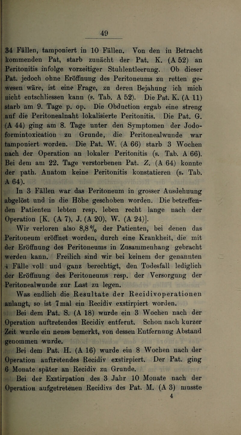 34 Fällen, tamponiert in 10 Fällen. Von den in Betracht kommenden Pat, starb zunächt der Pat. K. (A 52) an Peritonitis infolge vorzeitiger Stuhlentleerung. Ob dieser Pat. jedoch ohne Eröffnung des Peritoneums zu retten ge¬ wesen wäre, ist eine Frage, zu deren Bejahung ich mich nicht eotschliessen kann (s. Tab. A. 52). Die Pat. K. (A 11) starb am 9. Tage p. op. Die Obduction ergab eine streng auf die Peritonealnaht lokalisierte Peritonitis. Die Pat. G. (A 44) ging am 8. Tage unter den Symptomen der Jodo- formintoxication zu Grunde, die Peritoneal wunde war tamponiert worden. Die Pat. W. (A 66) starb 3 Wochen nach der Operation an lokaler Peritonitis (s. Tab. A 66). Bei dem am 22. Tage verstorbenen Pat. Z. (A 64) konnte der path. Anatom keine Peritonitis konstatieren (s. Tab. A 64). In 3 Fällen war das Peritoneum in grosser Ausdehnung abgelöst und in die Höhe geschoben worden. Die betreffen¬ den Patienten lebten resp. leben recht lange nach der Operation [K. (A 7), J. (A 20), W. (A 24)]. Wir verloren also 8,8 °/0 der Patienten, bei denen das Peritoneum eröffnet worden, durch eine Krankheit, die mit der Eröffnung des Peritoneums in Zusammenhang gebracht werden kann. Freilich sind wir bei keinem der genannten 4 Fälle voll und ganz berechtigt, den Todesfall lediglich der Eröffnung des Peritoneums resp. der Versorgung der Peritonealwunde zur Last zu legen. Was endlich die Resultate der Recidivoperationen anlaugt, so ist 7mal ein Recidiv exstirpiert worden. Bei dem Pat. S. (A 18) wurde ein 3 Wochen nach der Operation auftretendes Recidiv entfernt. Schon nach kurzer Zeit wurde ein neues bemerkt, von dessen Entfernung Abstand geuommen wurde. Bei dem Pat. H. (A 16) wurde eiu 8 Wochen nach der Operation auftretendes Recidiv exstirpiert. Der Pat. ging 6 Monate später an Recidiv zu Grunde. Bei der Exstirpation des 3 Jahr 10 Monate nach der Operation aufgetretenen Recidivs des Pat. M. (A 3) musste 4