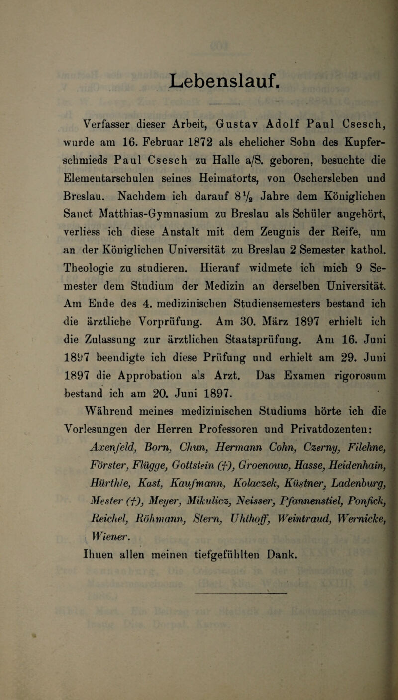 Lebenslauf. Verfasser dieser Arbeit, Gustav Adolf Paul Csesch, wurde am 16. Februar 1872 als ehelicher Sohn des Kupfer¬ schmieds Paul Csesch zu Halle a/S. geboren, besuchte die Elementarschulen seines Heimatorts, von Oschersleben und Breslau. Nachdem ich darauf 8% Jahre dem Königlichen Sanct Matthias-Gymnasium zu Breslau als Schüler augehört, verliess ich diese Anstalt mit dem Zeugnis der Reife, um .an der Königlichen Universität zu Breslau 2 Semester kathol. Theologie zu studieren. Hierauf widmete ich mich 9 Se¬ mester dem Studium der Medizin an derselben Universität. Am Ende des 4. medizinischen Studiensemesters bestand ich die ärztliche Vorprüfung. Am 30. März 1897 erhielt ich die Zulassung zur ärztlichen Staatsprüfung. Am 16. Juni 1897 beendigte ich diese Prüfung und erhielt am 29. Juni 1897 die Approbation als Arzt. Das Examen rigorosum bestand ich am 20. Juni 1897. Während meines medizinischen Studiums hörte ich die Vorlesungen der Herren Professoren und Privatdozenten: Axenfeld, Born, Chun, Hermann Cohn, Czerny, Filehne, Förster, Flügge, Gottstein Cf), Groenouw, Hasse, Heidenhain, Hürthle, Käst, Kaufmann, Kolaczek, Küstner, Ladenburg, Mester (f), Meyer, Mikulicz, Neisser, Pfannenstiel, Ponfick, Reichel, Röhmann, Stern, Uhthoff, Weintraud, Wemicke, Wiener. Ihuen allen meinen tiefgefühlten Dank.