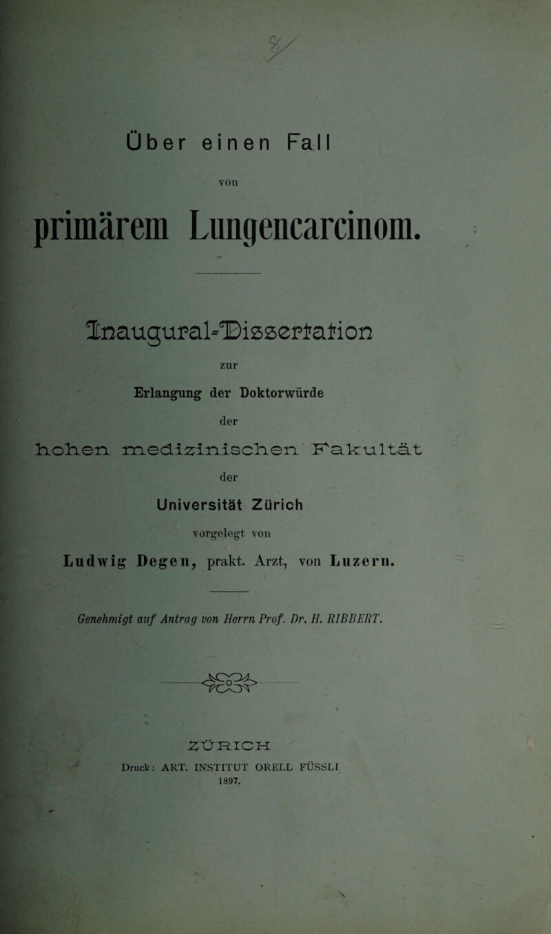 Über einen Fall von primärem Lungencarcinom. Inauguraldissertation zur Erlangung der Doktorwürde der Iciolcion inedi^inisclien der Universität Zürich v orgelegt von Ludwig Degen, prakt. Arzt, von Luzern. Genehmigt auf Antrag von Herrn Prof. Dr. H. RIBBERT. ztiJi ich Druck: ART. INSTITUT ORELL FÜSSLI 1807.