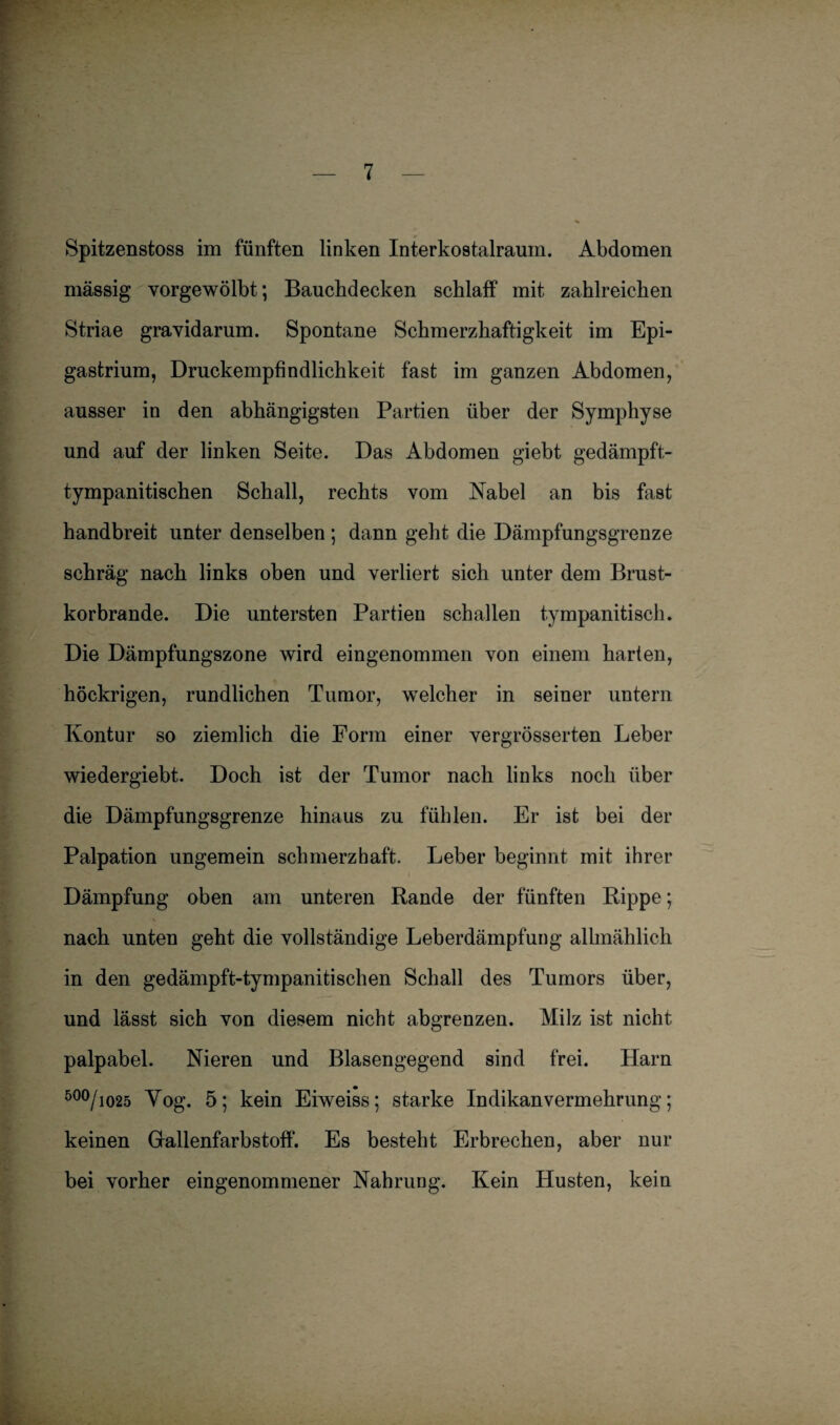 Spitzenstoss im fünften linken Interkostalraum. Abdomen massig vorgewölbt; Bauchdecken schlaff mit zahlreichen Striae gravidarum. Spontane Schmerzhaftigkeit im Epi- gastrium, Druckempfindlichkeit fast im ganzen Abdomen, ausser in den abhängigsten Partien über der Symphyse und auf der linken Seite. Das Abdomen giebt gedämpft- tympanitischen Schall, rechts vom Nabel an bis fast handbreit unter denselben ; dann geht die Dämpfungsgrenze schräg nach links oben und verliert sich unter dem Brust¬ korbrande. Die untersten Partien schallen tympanitisch. Die Dämpfungszone wird eingenommen von einem harten, höckrigen, rundlichen Tumor, welcher in seiner untern Kontur so ziemlich die Form einer vergrösserten Leber wiedergiebt. Doch ist der Tumor nach links noch über die Dämpfungsgrenze hinaus zu fühlen. Er ist bei der Palpation ungemein schmerzhaft. Leber beginnt mit ihrer Dämpfung oben am unteren Rande der fünften Rippe; nach unten geht die vollständige Leberdämpfung allmählich in den gedämpft-tympanitischen Schall des Tumors über, und lässt sich von diesem nicht abgrenzen. Milz ist nicht palpabel. Nieren und Blasengegend sind frei. Harn 500/1025 Vog. 5; kein Eiweiss; starke Indikanvermekrung; keinen Gallenfarbstoff. Es besteht Erbrechen, aber nur bei vorher eingenommener Nahrung. Kein Husten, kein