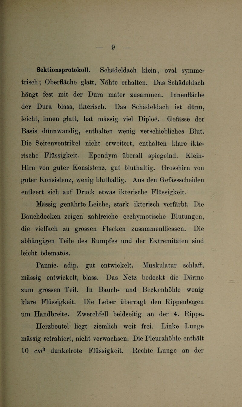 Sektionsprotokoll. Schädeldach klein, oval symme¬ trisch; Oberfläche glatt, Nähte erhalten. Das Schädeldach hängt fest mit der Dura mater zusammen. Innenfläche der Dura blass, ikterisch. Das Schädeldach ist dünn, leicht, innen glatt, hat massig viel Diploe. Gefässe der Basis dünnwandig, enthalten wenig verschiebliches Blut. Die Seitenventrikel nicht erweitert, enthalten klare ikte- rische Flüssigkeit. Ependym überall spiegelnd. Klein- Hirn von guter Konsistenz, gut bluthaltig. Grosshirn von guter Konsistenz, wenig bluthaltig. Aus den Gefässscheiden entleert sich auf Druck etwas ikterische Flüssigkeit. Mässig genährte Leiche, stark ikterisch verfärbt. Die Bauchdecken zeigen zahlreiche ecchymotische Blutungen, die vielfach zu grossen Flecken zusammenfliessen. Die abhängigen Teile des Rumpfes und der Extremitäten sind leicht ödematös. Pannic. adip. gut entwickelt. Muskulatur schlaft1, mässig entwickelt, blass. Das Netz bedeckt die Därme zum grossen Teil. In Bauch- und Beckenhöhle wenig klare Flüssigkeit. Die Leber überragt den Rippenbogen um Handbreite. Zwerchfell beidseitig an der 4. Rippe. Herzbeutel liegt ziemlich weit frei. Linke Lunge massig retrahiert, nicht verwachsen. Die Pleurahöhle enthält 10 cmB dunkelrote Flüssigkeit. Rechte Lunge an der