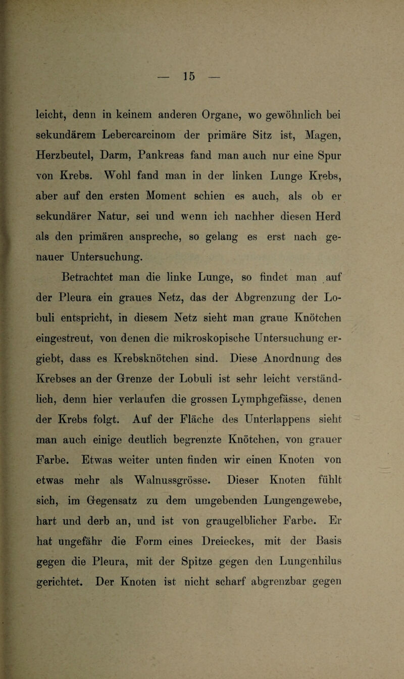 leicht, denn in keinem anderen Organe, wo gewöhnlich bei sekundärem Lebercarcinom der primäre Sitz ist, Magen, Herzbeutel, Darm, Pankreas fand man auch nur eine Spur von Krebs. Wohl fand man in der linken Lunge Krebs, aber auf den ersten Moment schien es auch, als ob er sekundärer Natur, sei und wenn ich nachher diesen Herd als den primären anspreche, so gelang es erst nach ge¬ nauer Untersuchung. Betrachtet man die linke Lunge, so findet man auf der Pleura ein graues Netz, das der Abgrenzung der Lo- buli entspricht, in diesem Netz sieht man graue Knötchen eingestreut, von denen die mikroskopische Untersuchung er- giebt, dass es Krebsknötchen sind. Diese Anordnung des Krebses an der Grenze der Lobuli ist sehr leicht verständ¬ lich, denn hier verlaufen die grossen Lymphgefässe, denen der Krebs folgt. Auf der Fläche des LTnterlappens sieht man auch einige deutlich begrenzte Knötchen, von grauer Farbe. Etwas weiter unten finden wir einen Knoten von etwas mehr als Walnussgrösse. Dieser Knoten fühlt sich, im Gegensatz zu dem umgebenden Lungengewebe, hart und derb an, und ist von graugelblicher Farbe. Er hat ungefähr die Form eines Dreieckes, mit der Basis gegen die Pleura, mit der Spitze gegen den Lungenhilus gerichtet. Der Knoten ist nicht scharf abgrenzbar gegen