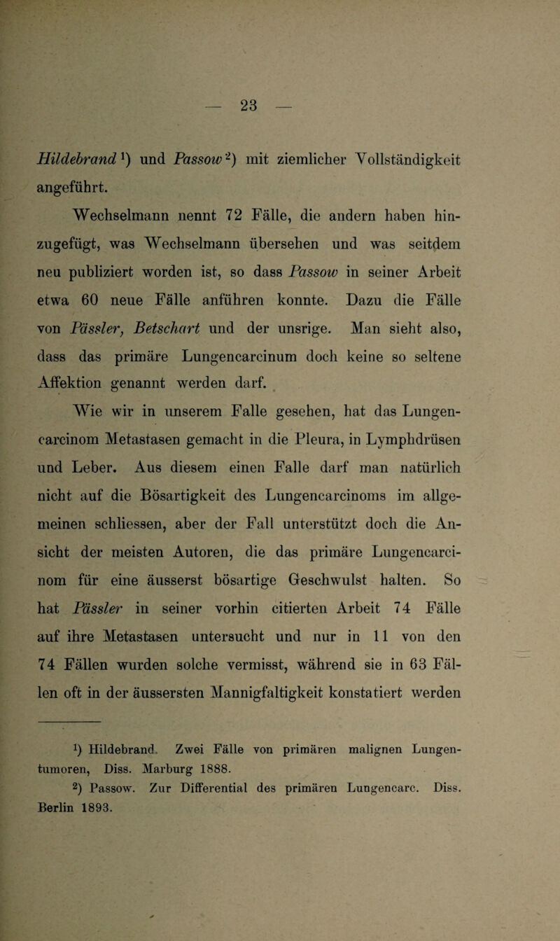 Hildebrand1) und Passow2) mit ziemlicher Vollständigkeit angeführt. Wechselmann nennt 72 Fälle, die andern haben hin¬ zugefügt, was Wechselmann übersehen und was seitdem neu publiziert worden ist, so dass Passow in seiner Arbeit etwa 60 neue Fälle anführen konnte. Dazu die Fälle von Pässler; Betschart und der unsrige. Man sieht also, dass das primäre Lungencarcinum doch keine so seltene Affektion genannt werden darf. Wie wir in unserem Falle gesehen, hat das Lungen- carcinom Metastasen gemacht in die Pleura, in Lymphdrüsen und Leber. Aus diesem einen Falle darf man natürlich nicht auf die Bösartigkeit des Lungencarcinoms im allge¬ meinen schliessen, aber der Fall unterstützt doch die An¬ sicht der meisten Autoren, die das primäre Lungencarci- nom für eine äusserst bösartige Geschwulst halten. So hat Pässler in seiner vorhin citierten Arbeit 74 Fälle auf ihre Metastasen untersucht und nur in 11 von den 74 Fällen wurden solche vermisst, während sie in 63 Fäl¬ len oft in der äussersten Mannigfaltigkeit konstatiert werden 0 Hildebrand Zwei Fälle von primären malignen Lungen¬ tumoren, Diss. Marburg 1888. 2) Passow. Zur Differential des primären Lungencarc. Diss. Berlin 1893.