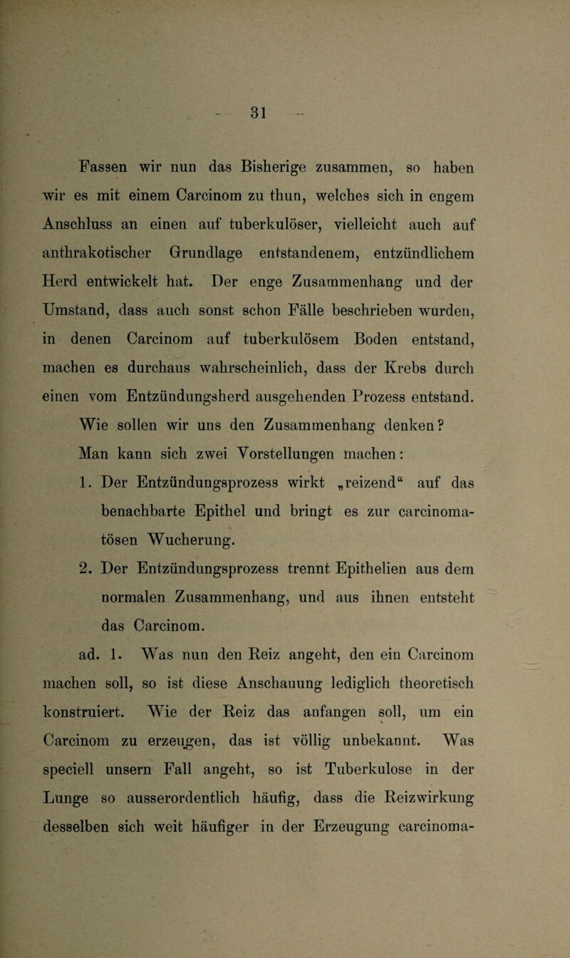 Fassen wir nun das Bisherige zusammen, so haben wir es mit einem Carcinom zu thun, welches sich in engem Anschluss an einen auf tuberkulöser, vielleicht auch auf anthrakotischer Grundlage entstandenem, entzündlichem Herd entwickelt hat. Der enge Zusammenhang und der Umstand, dass auch sonst schon Fälle beschrieben wurden, in denen Carcinom auf tuberkulösem Boden entstand, machen es durchaus wahrscheinlich, dass der Krebs durch einen vom Entzündungsherd ausgehenden Prozess entstand. Wie sollen wir uns den Zusammenhang denken? Man kann sich zwei Vorstellungen machen: 1. Der Entzündungsprozess wirkt „reizend“ auf das benachbarte Epithel und bringt es zur carcinoma- tösen Wucherung. 2. Der Entzündungsprozess trennt Epithelien aus dem normalen Zusammenhang, und aus ihnen entsteht das Carcinom. ad. 1. Was nun den Reiz angeht, den ein Carcinom machen soll, so ist diese Anschauung lediglich theoretisch konstruiert. Wie der Reiz das anfangen soll, um ein Carcinom zu erzeugen, das ist völlig unbekannt. Was speciell unsern Fall angeht, so ist Tuberkulose in der Lunge so ausserordentlich häufig, dass die Reizwirkung desselben sich weit häufiger in der Erzeugung carcinoma-