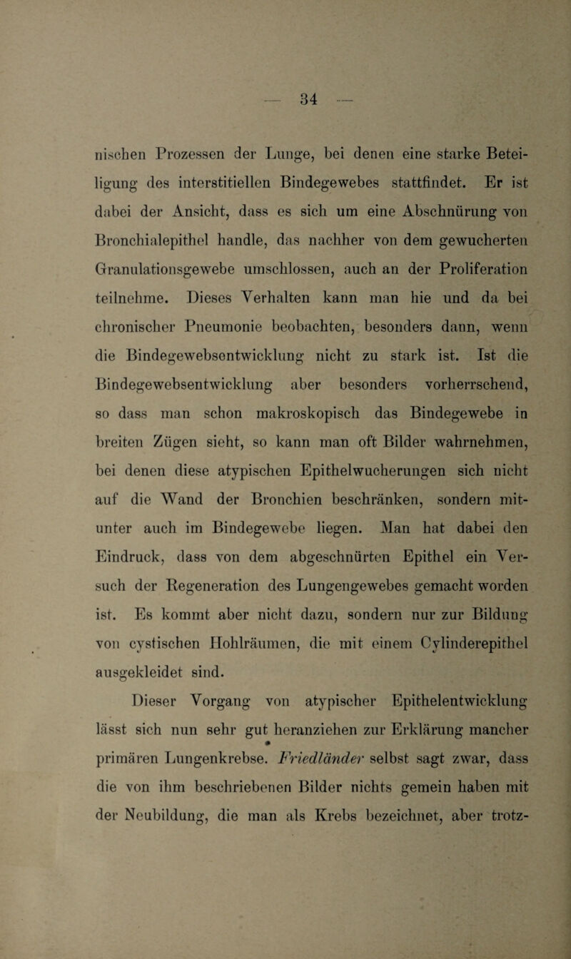 nischen Prozessen der Lunge, bei denen eine starke Betei¬ ligung des interstitiellen Bindegewebes stattfindet. Er ist dabei der Ansicht, dass es sich um eine Abschnürung von Bronchialepithel handle, das nachher von dem gewucherten Granulationsgewebe umschlossen, auch an der Proliferation teilnehme. Dieses Verhalten kann man hie und da bei chronischer Pneumonie beobachten, besonders dann, wenn die Bindegewebsentwicklung nicht zu stark ist. Ist die Bindegewebsentwicklung aber besonders vorherrschend, so dass man schon makroskopisch das Bindegewebe in breiten Zügen sieht, so kann man oft Bilder wahrnehmen, bei denen diese atypischen Epithelwucherungen sich nicht auf die Wand der Bronchien beschränken, sondern mit¬ unter auch im Bindegewebe liegen. Man hat dabei den Eindruck, dass von dem abgeschnürten Epithel ein Ver¬ such der Regeneration des Lungengewebes gemacht worden ist. Es kommt aber nicht dazu, sondern nur zur Bildung von cystischen Hohlräumen, die mit einem Cvlinderepithel ausgekleidet sind. Dieser Vorgang von atypischer Epithelentwicklung lässt sich nun sehr gut heranziehen zur Erklärung mancher primären Lungenkrebse. Friedländer selbst sagt zwar, dass die von ihm beschriebenen Bilder nichts gemein haben mit der Neubildung, die man als Krebs bezeichnet, aber trotz-