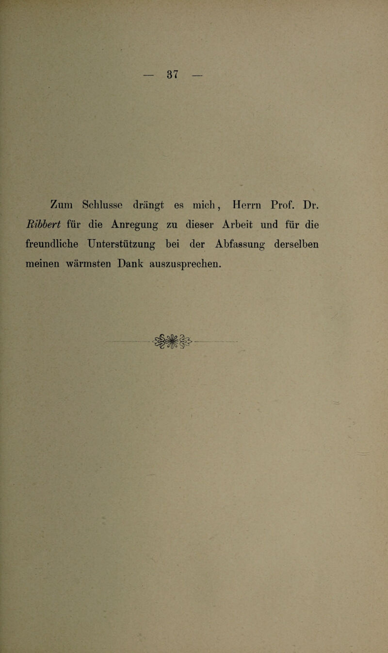 Zum Schlüsse drängt es mich, Herrn Prof. Dr. Ribbert für die Anregung zu dieser Arbeit und für die freundliche Unterstützung bei der Abfassung derselben meinen wärmsten Dank auszusprechen.