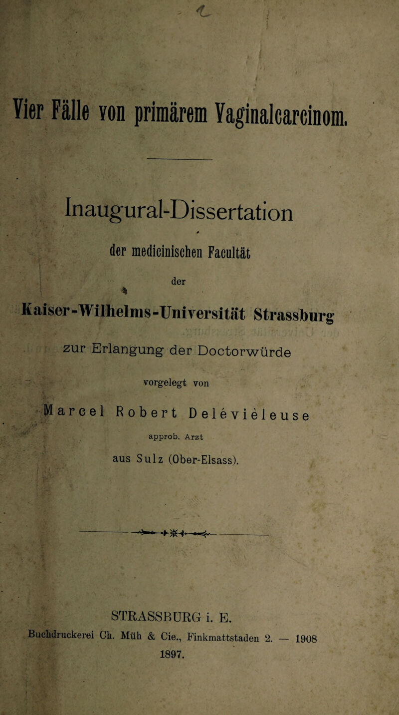 - ' 'L i \ tU ‘ >* T Vier Fälle von primärem Vaginalcarcinom. : Inaugural-Dissertation der medicinischen Facultät der % Kaiser - Wilhelni s -Universität Strassburg zur Erlangung der Doctorwürde vorgelegt von Marcel Robert Delevieleuse / approb. Arzt aus Sulz (Ober-Elsass). STRASSBURG i. E. Buckdruckerei Ck. Müh & Cie., Finkmattstaden 2. — 1908 1897.