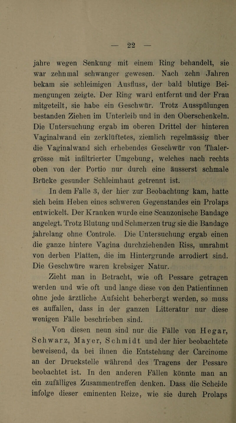 / 22 jahre wegen Senkung mit einem Ring behandelt, sie war zehnmal schwanger gewesen. Nach zehn Jahren bekam sie schleimigen Ausfluss, der bald blutige Bei¬ mengungen zeigte. Der Ring ward entfernt und der Frau mitgeteilt, sie habe ein Geschwür. Trotz Ausspülungen bestanden Ziehen im Unterleib und in den Oberschenkeln. Die Untersuchung ergab im oberen Drittel der hinteren Vaginalwand ein zerklüftetes, ziemlich regelmässig über die Vaginalwand sich erhebendes Geschwür von Tlialer- grösse mit infiltrierter Umgebung, welches nach rechts oben von der Portio nur durch eine äusserst schmale Brücke gesunder Schleimhaut getrennt ist. In dem Falle 3, der hier zur Beobachtung kam, hatte sich beim Heben eines schweren Gegenstandes ein Prolaps entwickelt. Der Kranken wurde eine Scanzonische Bandage angelegt. Trotz Blutung und Schmerzen trug sie die Bandage jahrelang ohne Controle. Die Untersuchung ergab einen die ganze hintere Vagina durchziehenden Riss, umrahmt von derben Platten, die im Hintergründe arrodiert sind. Die Geschwüre waren krebsiger Natur. Zieht man in Betracht, wie oft Pessare getragen werden und wie oft und lange diese von den Patientinnen ohne jede ärztliche Aufsicht beherbergt werden, so muss es auffallen, dass in der ganzen Litteratur nur diese wenigen Fälle beschrieben sind. Von diesen neun sind nur die Fälle von Hegar, Schwarz, Mayer, Schmidt und der hier beobachtete beweisend, da bei ihnen die Entstehung der Carcinome an der Druckstelle während des Tragens der Pessare beobachtet ist. In den anderen Fällen könnte man an ein zufälliges Zusammentreffen denken. Dass die Scheide infolge dieser eminenten Reize, wie sie durch Prolaps