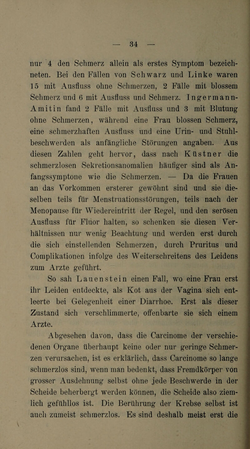 neten. Bei den Fällen von Schwarz und Linke waren 15 mit Ausfluss ohne Schmerzen, 2 Fälle mit blossem Schmerz und 6 mit Ausfluss und Schmerz. Ingermann- Amitin fand 2 Fälle mit Ausfluss und 3 mit Blutung ohne Schmerzen, während eine Frau blossen Schmerz, eine schmerzhaften Ausfluss und eine Urin- und Stuhl¬ beschwerden als anfängliche Störungen angaben. Aus diesen Zahlen geht hervor, dass nach Küstner die schmerzlosen Sekretionsanomalien häufiger sind als An- fangssymptone wie die Schmerzen. — Da die Frauen an das Vorkommen ersterer gewöhnt sind und sie die¬ selben teils für Menstruationsstörungen, teils nach der Menopause für Wiedereintritt der Regel, und den serösen Ausfluss für Fluor halten, so schenken sie diesen Ver¬ hältnissen nur wenig Beachtung und werden erst durch die sich einstellenden Schmerzen, durch Pruritus und Complikationen infolge des Weiterschreitens des Leidens zum Arzte geführt. So sah Lauenstein einen Fall, wo eine Frau erst ihr Leiden entdeckte, als Kot aus der Vagina sich ent¬ leerte bei Gelegenheit einer Diarrhoe. Erst als dieser Zustand sich verschlimmerte, offenbarte sie sich einem Arzte. Abgesehen davon, dass die Carcinome der verschie¬ denen Organe überhaupt keine oder nur geringe Schmer¬ zen verursachen, ist es erklärlich, dass Carcinome so lange schmerzlos sind, wenn man bedenkt, dass Fremdkörper von grosser Ausdehnung selbst ohne jede Beschwerde in der Scheide beherbergt werden können, die Scheide also ziem¬ lich gefühllos ist. Die Berührung der Krebse selbst ist auch zumeist schmerzlos. Es sind deshalb meist erst die