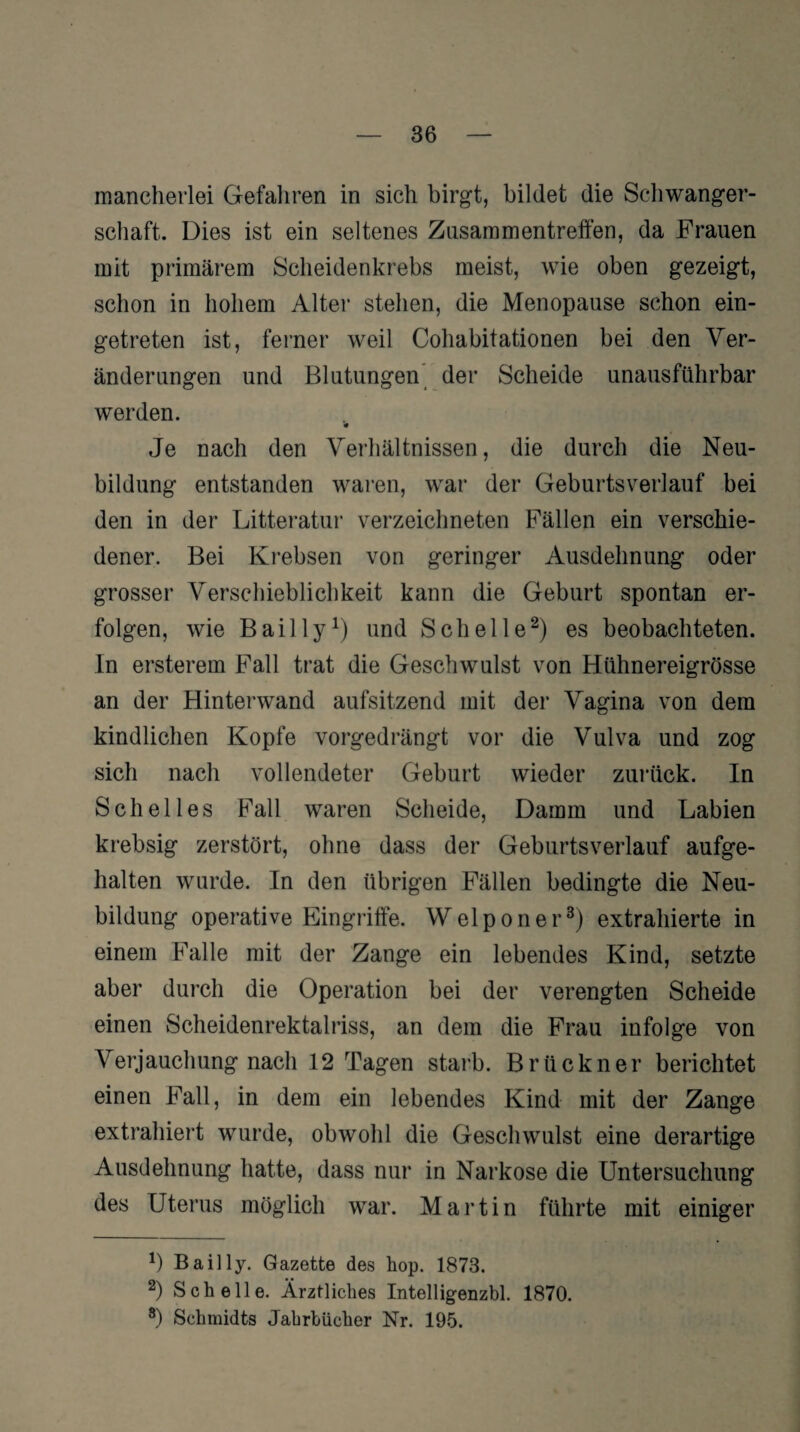 mancherlei Gefahren in sich birgt, bildet die Schwanger¬ schaft. Dies ist ein seltenes Zusammentreffen, da Frauen mit primärem Scheidenkrebs meist, wie oben gezeigt, schon in hohem Alter stehen, die Menopause schon ein¬ getreten ist, ferner weil Cohabitationen bei den Ver¬ änderungen und Blutungen der Scheide unausführbar werden. « Je nach den Verhältnissen, die durch die Neu¬ bildung entstanden waren, war der Geburtsverlauf bei den in der Litteratur verzeichneten Fällen ein verschie¬ dener. Bei Krebsen von geringer Ausdehnung oder grosser Verschieblichkeit kann die Geburt spontan er¬ folgen, wie Bail ly1) und Schelle2) es beobachteten. In ersterem Fall trat die Geschwulst von Hühnereigrösse an der Hinterwand aufsitzend mit der Vagina von dem kindlichen Kopfe vorgedrängt vor die Vulva und zog sich nach vollendeter Geburt wieder zurück. In Sch eil es Fall waren Scheide, Damm und Labien krebsig zerstört, ohne dass der Geburtsverlauf aufge¬ halten wurde. In den übrigen Fällen bedingte die Neu¬ bildung operative Eingriffe. Welponer3) extrahierte in einem Falle mit der Zange ein lebendes Kind, setzte aber durch die Operation bei der verengten Scheide einen Scheidenrektalriss, an dem die Frau infolge von Verjauchung nach 12 Tagen starb. Brückner berichtet einen Fall, in dem ein lebendes Kind mit der Zange extrahiert wurde, obwohl die Geschwulst eine derartige Ausdehnung hatte, dass nur in Narkose die Untersuchung des Uterus möglich war. Martin führte mit einiger Bail ly. Gazette des hop. 1873. 2) Schelle. Ärztliches Intelligenzbl. 1870. 8) Schmidts Jahrbücher Nr. 195.