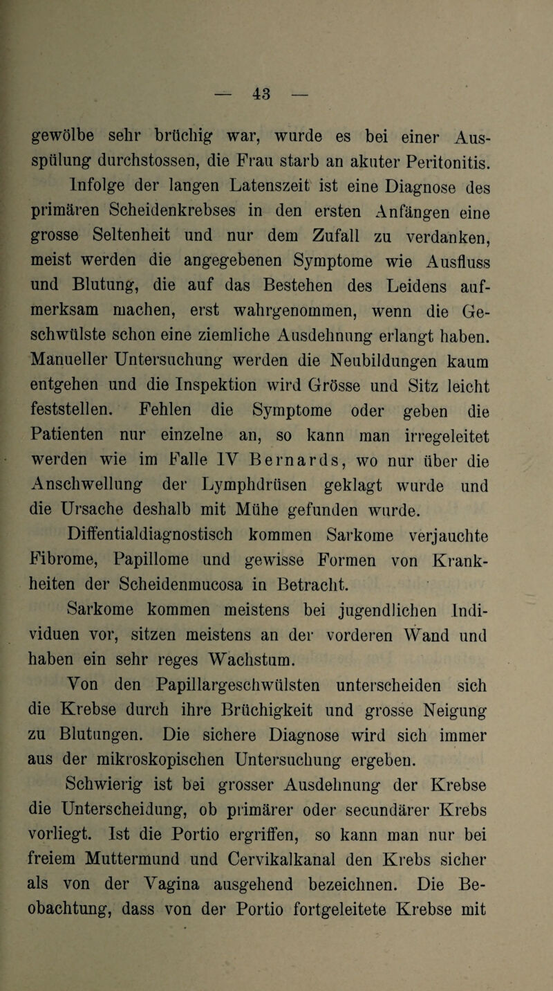 gewölbe sehr brüchig war, wurde es bei einer Aus¬ spülung durchstossen, die Frau starb an akuter Peritonitis. Infolge der langen Latenszeit ist eine Diagnose des primären Scheidenkrebses in den ersten Anfängen eine grosse Seltenheit und nur dem Zufall zu verdanken, meist werden die angegebenen Symptome wie Ausfluss und Blutung, die auf das Bestehen des Leidens auf¬ merksam machen, erst wahrgenommen, wenn die Ge¬ schwülste schon eine ziemliche Ausdehnung erlangt haben. Manueller Untersuchung werden die Neubildungen kaum entgehen und die Inspektion wird Grösse und Sitz leicht feststellen. Fehlen die Symptome oder geben die Patienten nur einzelne an, so kann man irregeleitet werden wie im Falle 1Y Bernards, wo nur über die Anschwellung der Lymphdrüsen geklagt wurde und die Ursache deshalb mit Mühe gefunden wurde. Diffentialdiagnostisch kommen Sarkome verjauchte Fibrome, Papillome und gewisse Formen von Krank¬ heiten der Scheidenmucosa in Betracht. Sarkome kommen meistens bei jugendlichen Indi¬ viduen vor, sitzen meistens an der vorderen Wand und haben ein sehr reges Wachstum. Yon den Papillargeschwülsten unterscheiden sich die Krebse durch ihre Brüchigkeit und grosse Neigung zu Blutungen. Die sichere Diagnose wird sich immer aus der mikroskopischen Untersuchung ergeben. Schwierig ist bei grosser Ausdehnung der Krebse die Unterscheidung, ob primärer oder secundärer Krebs vorliegt. Ist die Portio ergriffen, so kann man nur bei freiem Muttermund und Cervikalkanal den Krebs sicher als von der Yagina ausgehend bezeichnen. Die Be¬ obachtung, dass von der Portio fortgeleitete Krebse mit