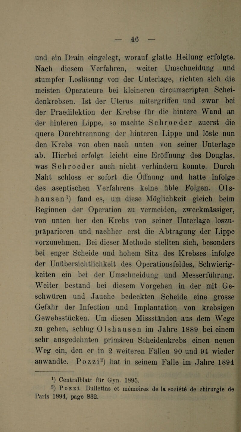 und ein Drain eingelegt, worauf glatte Heilung erfolgte. Nach diesem Verfahren, weiter Umschneidung und stumpfer Loslösung von der Unterlage, richten sich die meisten Operateure bei kleineren circumscripten Schei¬ denkrebsen. Ist der Uterus mitergriffen und zwar bei der Praedilektion der Krebse für die hintere Wand an der hinteren Lippe, so machte Schroeder zuerst die quere Durchtrennung der hinteren Lippe und löste nun den Krebs von oben nach unten von seiner Unterlage ab. Hierbei erfolgt leicht eine Eröffnung des Douglas, was Schroeder auch nicht verhindern konnte. Durch Naht schloss er sofort die Öffnung und hatte infolge des aseptischen Verfahrens keine üble Folgen. Ols- hausen1) fand es, um diese Möglichkeit gleich beim Beginnen der Operation zu vermeiden, zweckmässiger, von unten her den Krebs von seiner Unterlage loszu¬ präparieren und nachher erst die Abtragung der Lippe vorzunehmen. Bei dieser Methode stellten sich, besonders bei enger Scheide und hohem Sitz des Krebses infolge der Unübersichtlichkeit des Operationsfeldes, Schwierig¬ keiten ein bei der Umschneidung und Messerführung. Weiter bestand bei diesem Vorgehen in der mit Ge¬ schwüren und Jauche bedeckten Scheide eine grosse Gefahr der Infection und Implantation von krebsigen Gewebsstücken. Um diesen Missständen aus dem Wege zu gehen, schlug 0lshausen im Jahre 1889 bei einem sehr ausgedehnten primären Scheidenkrebs einen neuen Weg ein, den er in 2 weiteren Fällen 90 und 94 wieder an wandte. Pozzi2) hat in seinem Falle im Jahre 1894 0 Centralblatt für Gyn. 1895. 2) Pozzi. Bulletins et memoires de la socißtß de Chirurgie de Paris 1894, page 832.