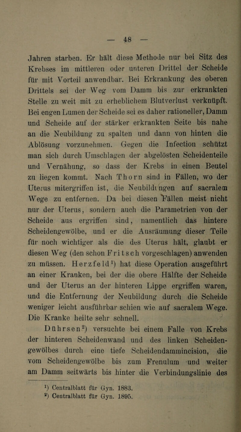 Jahren starben. Br hält diese Methode nur bei Sitz des Krebses im mittleren oder unteren Drittel der Scheide für mit Vorteil anwendbar. Bei Erkrankung- des oberen Drittels sei der Weg vom Damm bis zur erkrankten Stelle zu weit mit zu erheblichem Blutverlust verknüpft. Bei engen Lumen der Scheide sei es daher rationeller, Damm und Scheide auf der stärker erkrankten Seite bis nahe an die Neubildung zu spalten und dann von hinten die Ablösung vorzunehmen. Gegen die Infection schützt man sich durch Umschlagen der abgelösten Scheidenteile und Vernähung, so dass der Krebs in einen Beutel zu liegen kommt. Nach Thorn sind in Fällen, wo der Uterus mitergriffen ist, die Neubildingen auf sacralem Wege zu entfernen. Da bei diesen ''Fällen meist nicht nur der Uterus, sondern auch die Parametrien von der Scheide aus ergriffen sind, namentlich das hintere Scheidengewölbe, und er die Ausräumung dieser Teile für noch wichtiger als die des Uterus hält, glaubt er diesen Weg (den schon Fritsch vorgeschlagen) an wenden zu müssen. Herzfeld1) hat diese Operation ausgeführt an einer Kranken, bei der die obere Hälfte der Scheide und der Uterus an der hinteren Lippe ergriffen waren, und die Entfernung der Neubildung durch die Scheide weniger leicht ausführbar schien wie auf sacralem Wege. Die Kranke heilte sehr schnell. Dührsen2) versuchte bei einem Falle von Krebs der hinteren Scheidenwand und des linken Scheiden¬ gewölbes durch eine tiefe Scheidendammincision, die vom Scheidengewölbe bis zum Frenulum -und weiter am Damm seitwärts bis hinter die Verbindungslinie des *) Centralblatt für Gyn. 1883.