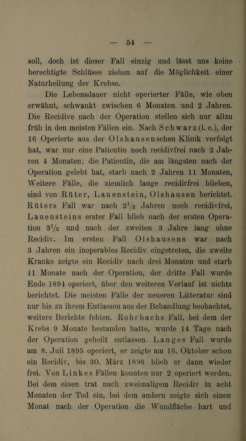 soll, doch ist dieser Fall einzig und lässt uns keine berechtigte Schlüsse ziehen auf die Möglichkeit einer Naturheilung der Krebse. Die Lebensdauer nicht operierter Fälle, wie oben erwähnt, schwankt zwischen 6 Monaten und 2 Jahren. Die Recidive nach der Operation stellen sich nur allzu früh in den meisten Fällen ein. Nach Schwarz (1. c.), der 16 Operierte aus der Olshausenschen Klinik verfolgt hat, war nur eine Patientin noch recidivfrei nach 2 Jah¬ ren 4 Monaten; die Patientin, die am längsten nach der Operation gelebt hat, starb nach 2 Jahren 11 Monaten, Weitere Fälle, die ziemlich lange recidirfrei blieben, sind von Rüter, Lauenstein, Olshausen berichtet. Riiters Fall war nach 2V2 Jahren noch recidivfrei, Lauensteins erster Fall blieb nach der ersten Opera¬ tion 372 und nach der zweiten 3 Jahre lang ohne Recidiv. Im ersten Fall Olshausens war nach 3 Jahren ein inoperables Recidiv eingetreten, die zweite Kranke zeigte ein Recidiv nach drei Monaten und starb 11 Monate nach der Operation, der dritte Fall wurde Ende 1894 operiert, über den weiteren Verlauf ist nichts berichtet. Die meisten Fälle der neueren Litteratur sind nur bis zu ihrem Entlassen aus der Behandlung beobachtet, weitere Berichte fehlen. Rohrbachs Fall, bei dem der Krebs 9 Monate bestanden hatte, wurde 14 Tage nach der Operation geheilt entlassen. Langes Fall wurde am 8. Juli 1895 operiert, er zeigte am 16. Oktober schon ein Recidiv, bis 30. März 1896 blieb er dann wieder frei. Von Linkes Fällen konnten nur 2 operiert werden. Bei dem einen trat nach zweimaligem Recidiv in acht Monaten der Tod ein, bei dem andern zeigte sich einen Monat nach der Operation die Wundfläche hart und