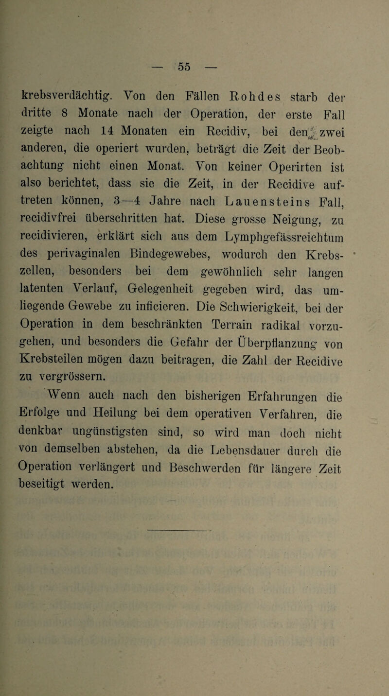 krebsverdächtig. Von den Fällen Roh des starb der dritte 8 Monate nach der Operation, der erste Fall zeigte nach 14 Monaten ein Recidiv, bei denJ zwei anderen, die operiert wurden, beträgt die Zeit der Beob¬ achtung nicht einen Monat. Yon keiner Operirten ist also berichtet, dass sie die Zeit, in der Recidive auf- treten können, 3—4 Jahre nach Lauensteins Fall, recidivfrei überschritten hat. Diese grosse Neigung, zu recidivieren, erklärt sich aus dem Lymphgefässreichtum des perivaginalen Bindegewebes, wodurch den Krebs- * zellen, besonders bei dem gewöhnlich sehr langen latenten Verlauf, Gelegenheit gegeben wird, das um¬ liegende Gewebe zu inficieren. Die Schwierigkeit, bei der Operation in dem beschränkten Terrain radikal vorzu¬ gehen, und besonders die Gefahr der Überpflanzung von Krebsteilen mögen dazu beitragen, die Zahl der Recidive zu vergrössern. Wenn auch nach den bisherigen Erfahrungen die Erfolge und Heilung bei dem operativen Verfahren, die denkbar ungünstigsten sind, so wird man doch nicht von demselben abstehen, da die Lebensdauer durch die Operation verlängert und Beschwerden für längere Zeit beseitigt werden.