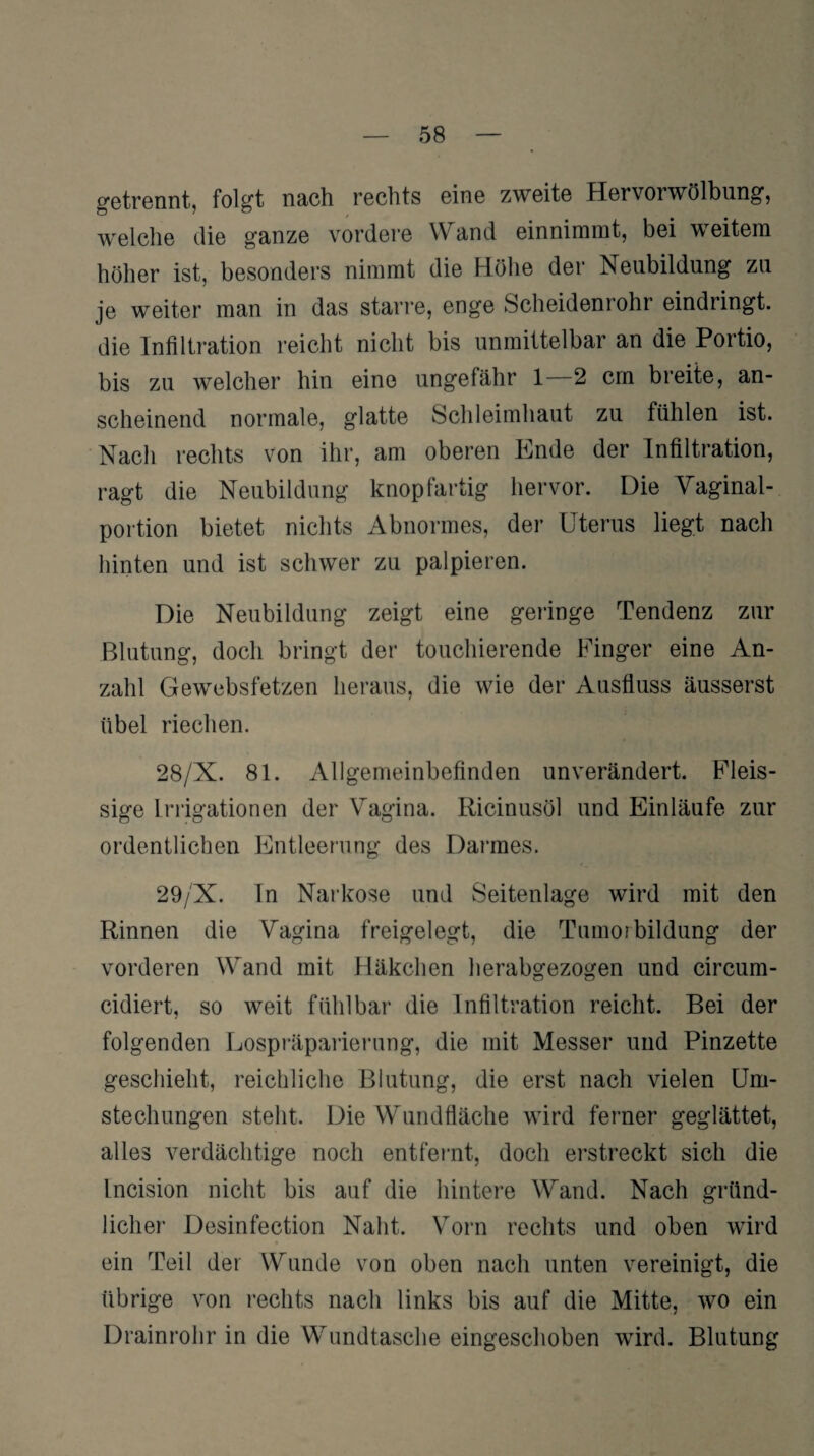 getrennt, folgt nach rechts eine zweite Hervorwölbung, welche die ganze vordere Wand einnimmt, bei weitem höher ist, besonders nimmt die Höhe der Neubildung zu je weiter man in das starre, enge Scheidenrohr eindringt, die Infiltration reicht nicht bis unmittelbar an die Portio, bis zu welcher hin eine ungefähr 1 2 cm breite, an¬ scheinend normale, glatte Schleimhaut zu fühlen ist. Nach rechts von ihr, am oberen Ende der Infiltration, ragt die Neubildung knopfartig hervor. Die Vaginal¬ portion bietet nichts Abnormes, der Uterus liegt nach hinten und ist schwer zu palpieren. Die Neubildung zeigt eine geringe Tendenz zur Blutung, doch bringt der touchierende Finger eine An¬ zahl Gewebsfetzen heraus, die wie der Ausfluss äusserst übel riechen. 28/X. 81. Allgemeinbefinden unverändert. Fleis- sige Irrigationen der Vagina. Ricinusöl und Einläufe zur ordentlichen Entleerung des Darmes. 29/X. In Narkose und Seitenlage wird mit den Rinnen die Vagina freigelegt, die Tnmo?bildung der vorderen Wand mit Häkchen herabgezogen und circum- cidiert, so weit fühlbar die Infiltration reicht. Bei der folgenden Lospräparierung, die mit Messer und Pinzette geschieht, reichliche Blutung, die erst nach vielen Um¬ stechungen steht. Die Wundfläche wird ferner geglättet, alles verdächtige noch entfernt, doch erstreckt sich die Incision nicht bis auf die hintere Wand. Nach gründ¬ licher Desinfection Naht. Vorn rechts und oben wird ein Teil der Wunde von oben nach unten vereinigt, die übrige von rechts nach links bis auf die Mitte, wo ein Drainrohr in die Wundtasche eingeschoben wird. Blutung