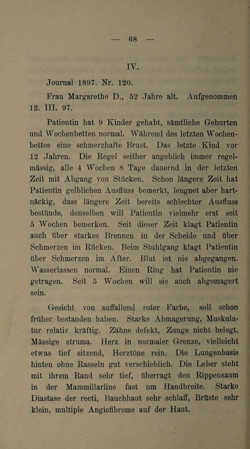 IV. Journal 1897. Nr. 120. Frau Margarethe D., 52 Jahre alt. Aufgenommen 12. III. 97. Patientin hat 9 Kinder gehabt, sämtliche Geburten und Wochenbetten normal. Während des letzten Wochen¬ bettes eine schmerzhafte Brust. Das letzte Kind vor 12 Jahren. Die Regel seither angeblich immer regel¬ mässig, alle 4 Wochen 8 Tage dauernd in der letzten Zeit mit Abgang von Stücken. Schon längere Zeit hat Patientin gelblichen Ausfluss bemerkt, leugnet aber hart¬ näckig, dass längere Zeit bereits schlechter Ausfluss bestünde, denselben will Patientin vielmehr erst seit 5 Wochen bemerken. Seit dieser Zeit klagt Patientin auch über starkes Brennen in der Scheide und über Schmerzen im Rücken. Beim Stuhlgang klagt Patientin / über Schmerzen im After. Blut ist nie abgegangen. Wasserlassen normal. Einen Ring hat Patientin nie getragen. Seit 5 Wochen will sie auch abgemagert sein. Gesicht von auffallend roter Farbe, soll schon i früher bestanden haben. Starke Abmagerung, Muskula¬ tur relativ kräftig. Zähne defekt, Zunge nicht belegt. Mässige struma. Herz in normaler Grenze, vielleicht etwas tief sitzend, Herztöne rein. Die Lungenbasis hinten ohne Rasseln gut verschieblich. Die Leber steht mit ihrem Rand sehr tief, überragt den Rippensaum in der Mammillarline fast um Handbreite. Starke Diastase der recti, Bauchhaut sehr schlaff, Brüste sehr klein, multiple Angiofibrome auf der Haut.