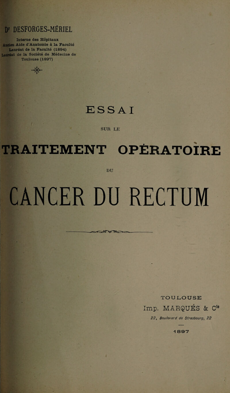 Dr DESFORGES-MÉRIEL Interne des Hôpitaux Ancien Aide d’Anatomie à la Faculté Lauréat de la Faculté (1894) Lauréat de la Société de Médecine de Toulouse (1897) ESSAI SUR LE TRAITEMENT OPÉRATOIRE DU CANCER DU RECTUM TOULOUSE 5 lmp. MARQUÉS & Cle 22, Boulevard de Strasbourg, 22