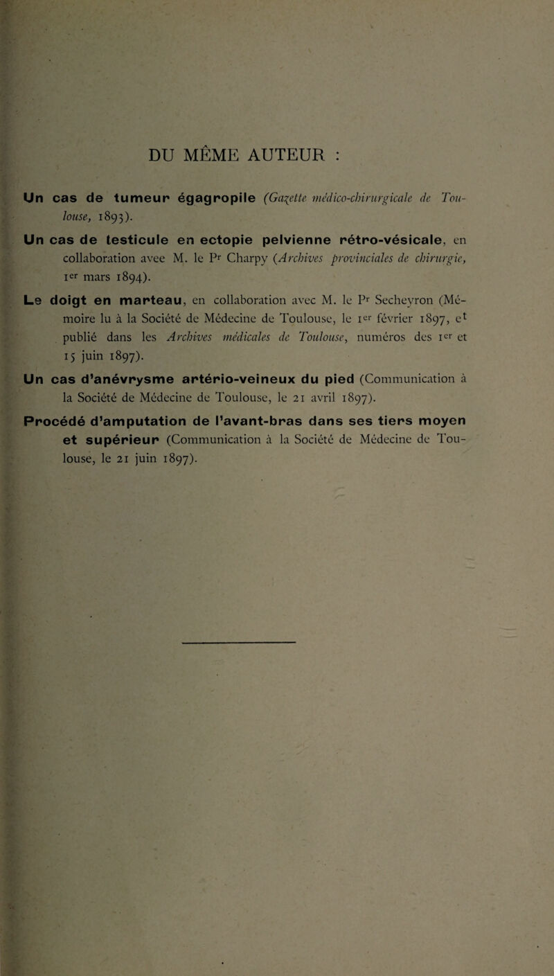 DU MÊME AUTEUR : Un cas de tumeur égagropile (Galette médico-chirurgicale de Tou¬ louse, 1893). Un cas de testicule en ectopie pelvienne rétro-vésicale, en collaboration avee M. le Pr Charpy (Archives provinciales de chirurgie, Ier mars 1894). Le doigt en marteau, en collaboration avec M. le Pr Secheyron (Mé¬ moire lu à la Société de Médecine de Toulouse, le Ier février 1897, e* publié dans les Archives médicales de Toulouse, numéros des icr et 15 juin 1897). Un cas d’anévrysme artério-veineux du pied (Communication à la Société de Médecine de Toulouse, le 21 avril 1897). Procédé d’amputation de l’avant-bras dans ses tiers moyen et supérieur (Communication à la Société de Médecine de Tou¬ louse, le 21 juin 1897).