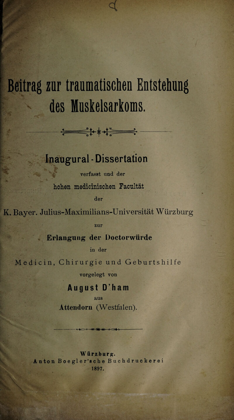 Beitrag zur traumatisciieQ Entstellung des Muskelsarkoms. Inaugural - Dissertation ^ K jj? verfasst und der -L hohen medicinischen Facnltät der K. Bayer. Julms-Maximilians-Universität Würzburg zur Erlangung der Doetorwürde Tf \ ' )'■ '• in der Medicin, Chirurgie und Geburtshilfe vorgelegt von August D’ham aus Attendorn (Westfalen). Br V Würzburg. Anton Boegler’sche Buchdruckerei