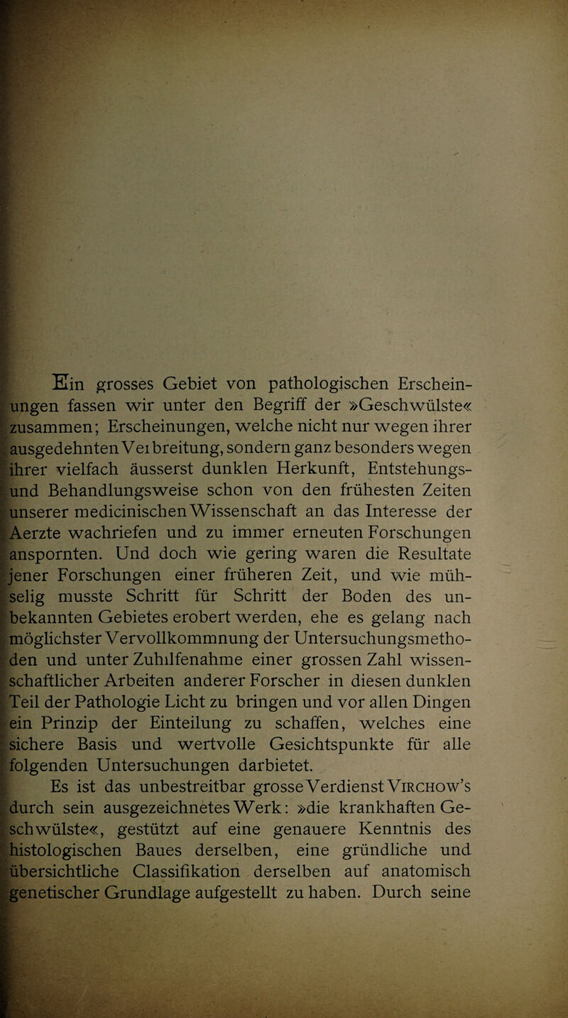 Ein grosses Gebiet von pathologischen Erschein¬ ungen fassen wir unter den Begriff der »Geschwülste« zusammen; Erscheinungen, welche nicht nur wegen ihrer ausgedehnten Vei breitung, sondern ganz besonders wegen ihrer vielfach äusserst dunklen Herkunft, Entstehungs¬ und Behandlungsweise schon von den frühesten Zeiten unserer medicinischen Wissenschaft an das Interesse der Aerzte wachriefen und zu immer erneuten Forschungen anspornten. Und doch wie gering waren die Resultate jener Forschungen einer früheren Zeit, und wie müh¬ selig musste Schritt für Schritt der Boden des un¬ bekannten Gebietes erobert werden, ehe es gelang nach möglichster Vervollkommnung der Untersuchungsmetho¬ den und unter Zuhilfenahme einer grossen Zahl wissen¬ schaftlicher Arbeiten anderer Forscher in diesen dunklen Teil der Pathologie Licht zu bringen und vor allen Dingen ein Prinzip der Einteilung zu schaffen, welches eine sichere Basis und wertvolle Gesichtspunkte für alle folgenden Untersuchungen darbietet. Es ist das unbestreitbar grosse Verdienst Virchow’s durch sein ausgezeichnetes Werk: »die krankhaften Ge¬ schwülste«, gestützt auf eine genauere Kenntnis des histologischen Baues derselben, eine gründliche und übersichtliche Classifikation derselben auf anatomisch genetischer Grundlage aufgestellt zu haben. Durch seine