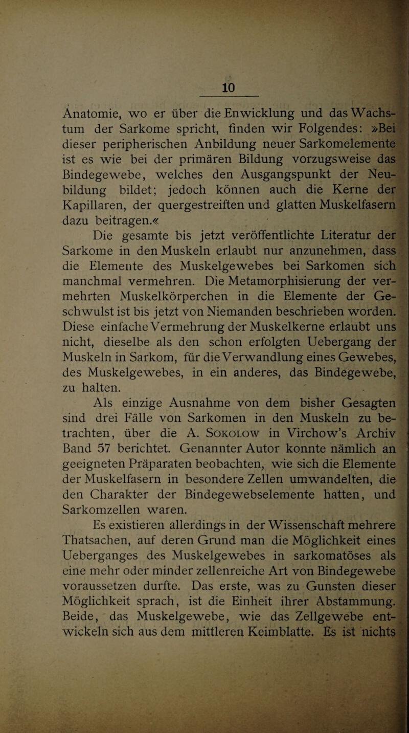 Anatomie, wo er über die Enwicklung und das Wachs¬ tum der Sarkome spricht, finden wir Folgendes: »Bei dieser peripherischen Anbildung neuer Sarkomelemente ist es wie bei der primären Bildung vorzugsweise das Bindegewebe, welches den Ausgangspunkt der Neu¬ bildung bildet; jedoch können auch die Kerne der Kapillaren, der quergestreiften und glatten Muskelfasern dazu beitragen.« Die gesamte bis jetzt veröffentlichte Literatur der Sarkome in den Muskeln erlaubt nur anzunehmen, dass die Elemente des Muskelgewebes bei Sarkomen sich manchmal vermehren. Die Metamorphisierung der ver¬ mehrten Muskelkörperchen in die Elemente der Ge¬ schwulst ist bis jetzt von Niemanden beschrieben worden. Diese einfache Vermehrung der Muskelkerne erlaubt uns nicht, dieselbe als den schon erfolgten Uebergang der Muskeln in Sarkom, für die Verwandlung eines Gewebes, des Muskelgewebes, in ein anderes, das Bindegewebe, zu halten. Als einzige Ausnahme von dem bisher Gesagten sind drei Fälle von Sarkomen in den Muskeln zu be¬ trachten, über die A. Sokolow in Virchow’s Archiv Band 57 berichtet. Genannter Autor konnte nämlich an geeigneten Präparaten beobachten, wie sich die Elemente der Muskelfasern in besondere Zellen umwandelten, die den Charakter der Bindegewebselemente hatten, und Sarkomzellen waren. Es existieren allerdings in der Wissenschaft mehrere Thatsachen, auf deren Grund man die Möglichkeit eines Ueberganges des Muskelgewebes in sarkomatöses als eine mehr oder minder zellenreiche Art von Bindegewebe voraussetzen durfte. Das erste, was zu Gunsten dieser Möglichkeit sprach, ist die Einheit ihrer Abstammung. Beide, das Muskelgewebe, wie das Zellgewebe ent¬ wickeln sich aus dem mittleren Keimblatte. Es ist nichts
