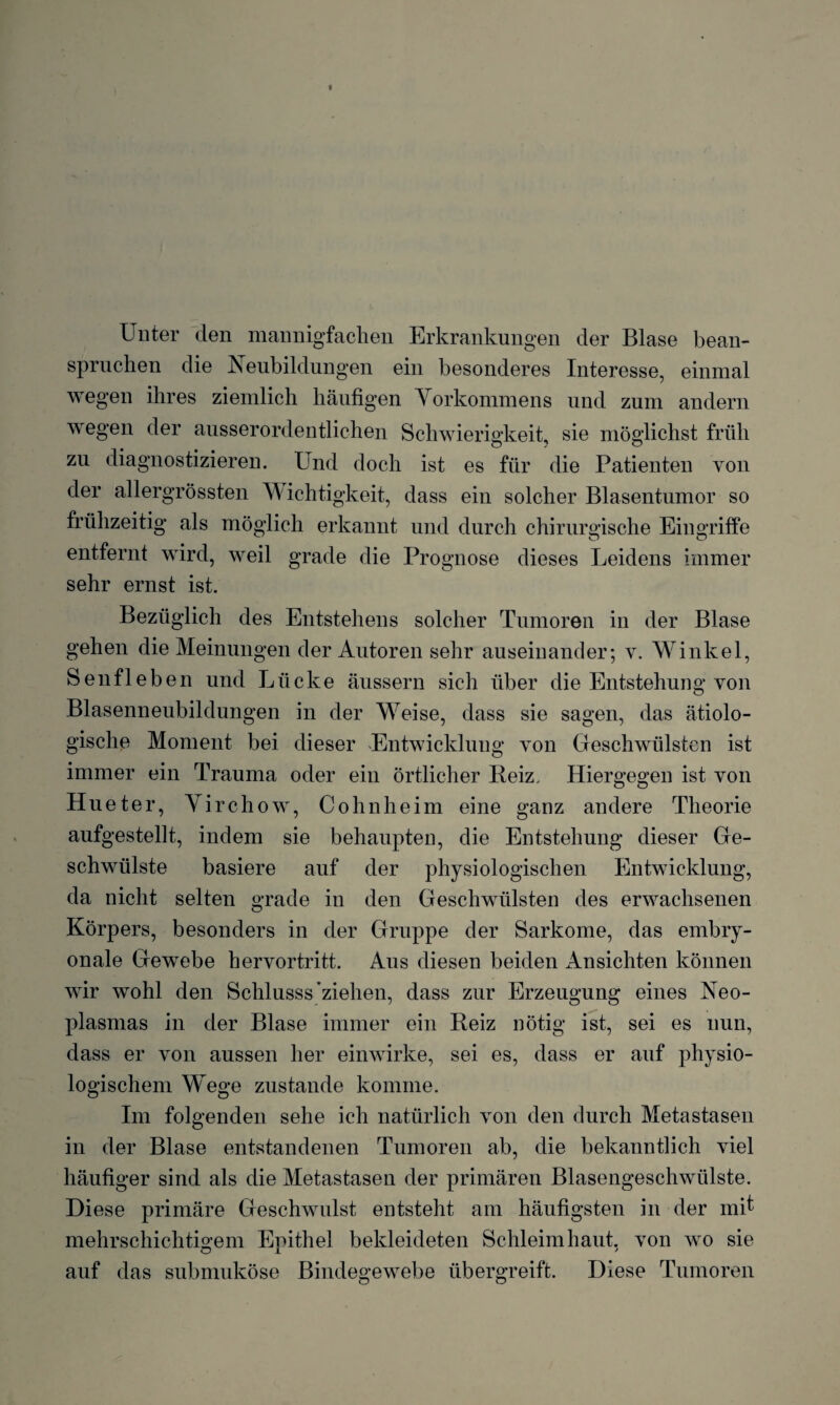 Unter den mannigfachen Erkrankungen der Blase bean¬ spruchen die Neubildungen ein besonderes Interesse, einmal wegen ihres ziemlich häufigen Vorkommens und zum andern wegen der ausserordentlichen Schwierigkeit, sie möglichst früh zu diagnostizieren. Und doch ist es für die Patienten von der allergrössten D ichtigkeit, dass ein solcher Blasentumor so frühzeitig als möglich erkannt und durch chirurgische Eingriffe entfernt wird, weil grade die Prognose dieses Leidens immer sehr ernst ist. Bezüglich des Entstehens solcher Tumoren in der Blase gehen die Meinungen der Autoren sehr auseinander; v. Winkel, Senfleben und Lücke äussern sich über die Entstehung von Blasenneubildungen in der Weise, dass sie sagen, das ätiolo¬ gische Moment bei dieser Entwicklung von Geschwülsten ist immer ein Trauma oder ein örtlicher Beiz, Hiergegen ist von Hueter, Yirchow, Cohnheim eine ganz andere Theorie aufgestellt, indem sie behaupten, die Entstehung dieser Ge¬ schwülste basiere auf der physiologischen Entwicklung, da nicht selten grade in den Geschwülsten des erwachsenen Körpers, besonders in der Gruppe der Sarkome, das embry¬ onale Gewebe hervortritt. Aus diesen beiden Ansichten können wir wohl den Schlusss'ziehen, dass zur Erzeugung eines Neo¬ plasmas in der Blase immer ein Beiz nötig ist, sei es nun, dass er von aussen her einwirke, sei es, dass er auf physio¬ logischem Wege zustande komme. Im folgenden sehe ich natürlich von den durch Metastasen in der Blase entstandenen Tumoren ab, die bekanntlich viel häufiger sind als die Metastasen der primären Blasengeschwülste. Diese primäre Geschwulst entsteht am häufigsten in der mit mehrschichtigem Epithel bekleideten Schleimhaut, von wo sie auf das submuköse Bindegewebe übergreift. Diese Tumoren