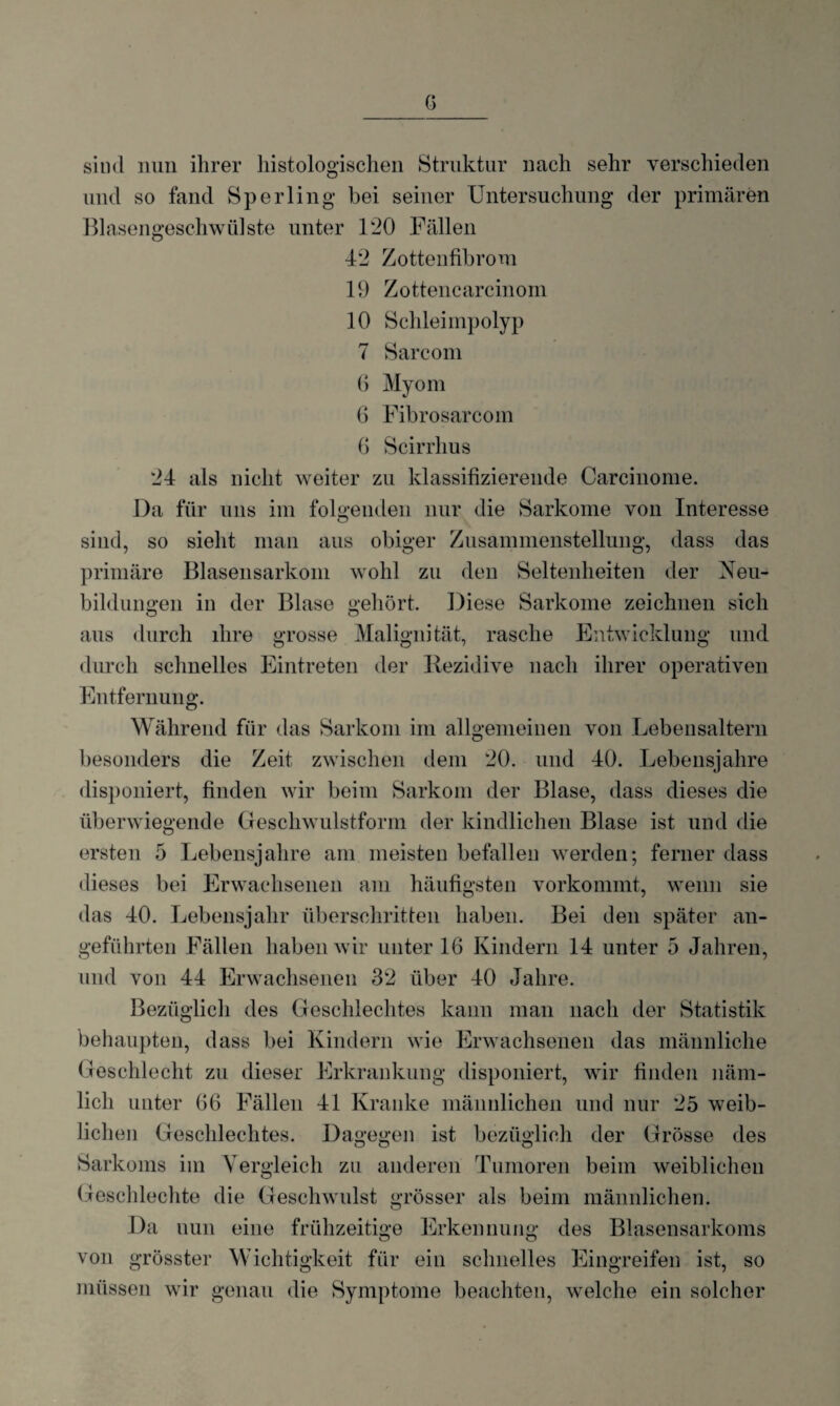 sind nun ihrer histologischen Struktur nach sehr verschieden und so fand Sperling bei seiner Untersuchung der primären Blasengeschwülste unter 120 Fällen 42 Zottenfibrom 19 Zottencarcinom 10 Schleimpolyp 7 Sarcom 6 Myom 6 Fibrosarcom 6 Scirrhus 24 als nicht weiter zu klassifizierende Carcinome. Da für uns im folgenden nur die Sarkome von Interesse sind, so sieht man aus obiger Zusammenstellung, dass das primäre Blasensarkom wohl zu den Seltenheiten der Neu¬ bildungen in der Blase gehört. Diese Sarkome zeichnen sich aus durch ihre grosse Malignität, rasche Entwicklung und durch schnelles Eintreten der Rezidive nach ihrer operativen Entfernung. Während für das Sarkom im allgemeinen von Lebensaltern besonders die Zeit zwischen dem 20. und 40. Lebensjahre disponiert, finden wir beim Sarkom der Blase, dass dieses die überwiegende Geschwulstform der kindlichen Blase ist und die ersten 5 Lebensjahre am meisten befallen werden; ferner dass dieses bei Erwachsenen am häufigsten vorkommt, wenn sie das 40. Lebensjahr überschritten haben. Bei den später an¬ geführten Fällen haben wir unter 16 Kindern 14 unter 5 Jahren, und von 44 Erwachsenen 32 über 40 Jahre. Bezüglich des Geschlechtes kann man nach der Statistik behaupten, dass bei Kindern wie Erwachsenen das männliche Geschlecht zu dieser Erkrankung disponiert, wir finden näm¬ lich unter 66 Fällen 41 Kranke männlichen und nur 25 weib¬ lichen Geschlechtes. Dagegen ist bezüglich der Grösse des Sarkoms im Vergleich zu anderen Tumoren beim weiblichen Geschlechte die Geschwulst grösser als beim männlichen. Da nun eine frühzeitige Erkennung des Blasensarkoms von grösster Wichtigkeit für ein schnelles Eingreifen ist, so müssen wir genau die Symptome beachten, welche ein solcher