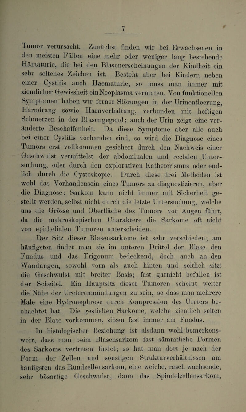 Tumor verursacht. Zunächst finden wir bei Erwachsenen in den meisten h allen eine mehr oder weniger lang’ bestehende Hämaturie, die bei den Blasenerscheinungen der Kindheit ein sehr seltenes Zeichen ist. Besteht aber bei Kindern neben einer Cystitis auch Haematurie, so muss man immer mit ziemlicher Gewissheit ein Neoplasma vermuten. Yon funktionellen Symptomen haben wir ferner Störungen in der Urinentleerung, Harndrang sowie Harnverhaltung, verbunden mit heftigen Schmerzen in der Blasengegend; auch der Urin zeigt eine ver¬ änderte Beschaffenheit. Da diese Symptome aber alle auch bei einer Cystitis vorhanden sind, so wird die Diagnose eines Tumors erst vollkommen gesichert durch den Nachweis einer Geschwulst vermittelst der abdominalen und rectalen Unter¬ suchung, oder durch den explorativen Katheterismus oder end¬ lich durch die Cystoskopie. Durch diese drei Methoden ist wohl das Vorhandensein eines Tumors zu diagnostizieren, aber die Diagnose: Sarkom kann nicht immer mit Sicherheit ge¬ stellt werden, selbst nicht durch die letzte Untersuchung, welche uns die Grösse und Oberfläche des Tumors vor Augen führt, da die makroskopischen Charaktere die Sarkome oft nicht von epithelialen Tumoren unterscheiden. Der Sitz dieser Blasensarkome ist sehr verschieden; am häufigsten findet man sie im unteren Drittel der Blase den Fundus und das Trigonum bedeckend, doch auch an den Wandungen, sowohl vorn als auch hinten und seitlich sitzt die Geschwulst mit breiter Basis; fast garnicht befallen ist der Scheitel. Ein Hauptsitz dieser Tumoren scheint weiter die Nähe der Ureterenmündungen zu sein, so dass man mehrere Male eine Hydronephrose durch Kompression des Ureters be¬ obachtet hat. Die gestielten Sarkome, welche ziemlich selten in der Blase Vorkommen, sitzen fast immer am Fundus. In histologischer Beziehung ist alsdann wohl bemerkens¬ wert, dass man beim Blasensarkom fast sämmtliche Formen des Sarkoms vertreten findet; so hat man dort je nach der Form der Zellen und sonstigen Strukturverhältnissen am häufigsten das Rundzellensarkom, eine weiche, rasch wachsende, sehr bösartige Geschwulst, dann das Spindelzellensarkom,