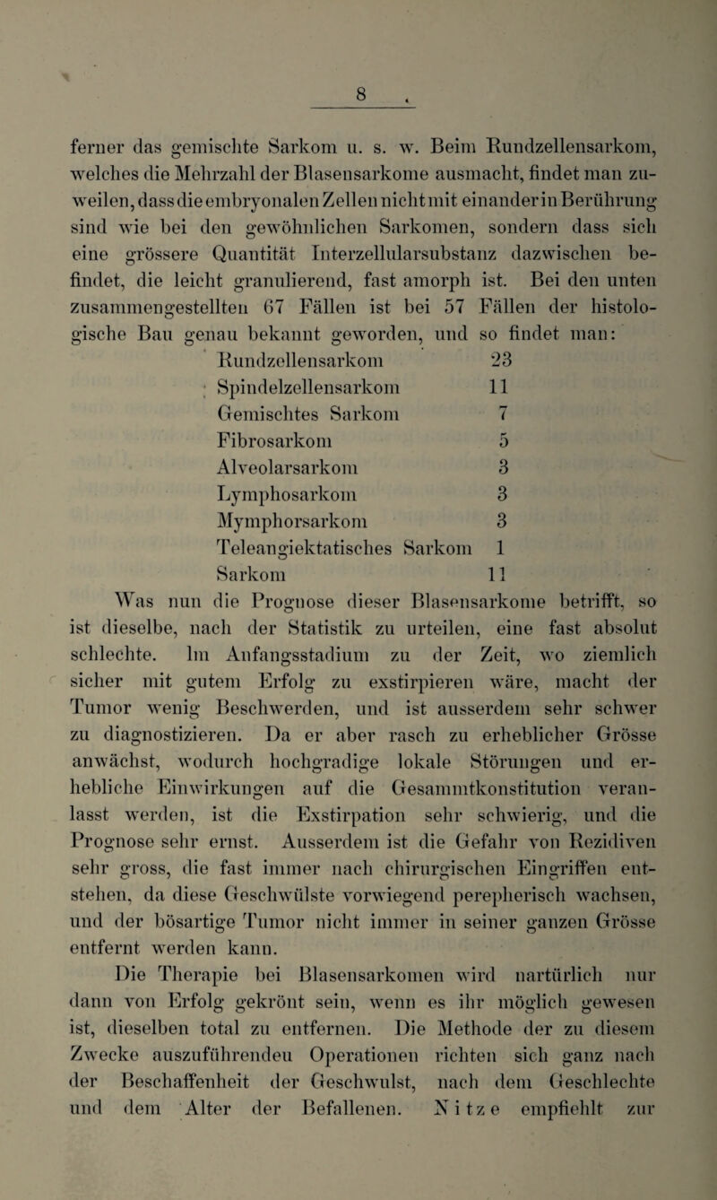 ferner das gemischte Sarkom u. s. w. Beim Rundzellensarkom, welches die Mehrzahl der Blasensarkome ausmacht, findet man zu¬ weilen, dass die embryonalen Zellen nicht mit einander in Berührung sind wie bei den gewöhnlichen Sarkomen, sondern dass sich eine grössere Quantität Interzellularsubstanz dazwischen be¬ findet, die leicht granulierend, fast amorph ist. Bei den unten zusammengestellten 67 Fällen ist bei 57 Fällen der histolo¬ gische Bau genau bekannt geworden, und so findet man: Rundzellensarkom 23 Spindelzellensarkom 11 Gemischtes Sarkom 7 Fibrosarkom 5 Alveolarsarkom 3 Lymphosarkom 3 Mymphorsarkom 3 Teleangiektatisches Sarkom 1 Sarkom 11 W as nun die Prognose dieser Blasensarkome betrifft, so ist dieselbe, nach der Statistik zu urteilen, eine fast absolut schlechte. Im Anfangs Stadium zu der Zeit, wo ziemlich sicher mit gutem Erfolg zu exstirpieren wäre, macht der Tumor wenig Beschwerden, und ist ausserdem sehr schwer zu diagnostizieren. Da er aber rasch zu erheblicher Grösse anwächst, wodurch hochgradige lokale Störungen und er¬ hebliche Einwirkungen auf die Gesammtkonstitution veran¬ lasst werden, ist die Exstirpation sehr schwierig, und die Prognose sehr ernst. Ausserdem ist die Gefahr von Rezidiven sehr gross, die fast immer nach chirurgischen Eingriffen ent¬ stehen, da diese Geschwülste vorwiegend perepherisch wachsen, und der bösartige Tumor nicht immer in seiner ganzen Grösse entfernt werden kann. Die Therapie bei Blasensarkomen wird nartürlicli nur dann von Erfolg gekrönt sein, wenn es ihr möglich gewesen ist, dieselben total zu entfernen. Die Methode der zu diesem Zwecke auszuführendeu Operationen richten sich ganz nach der Beschaffenheit der Geschwulst, nach dem Geschlechte und dem Alter der Befallenen. Nitze empfiehlt zur