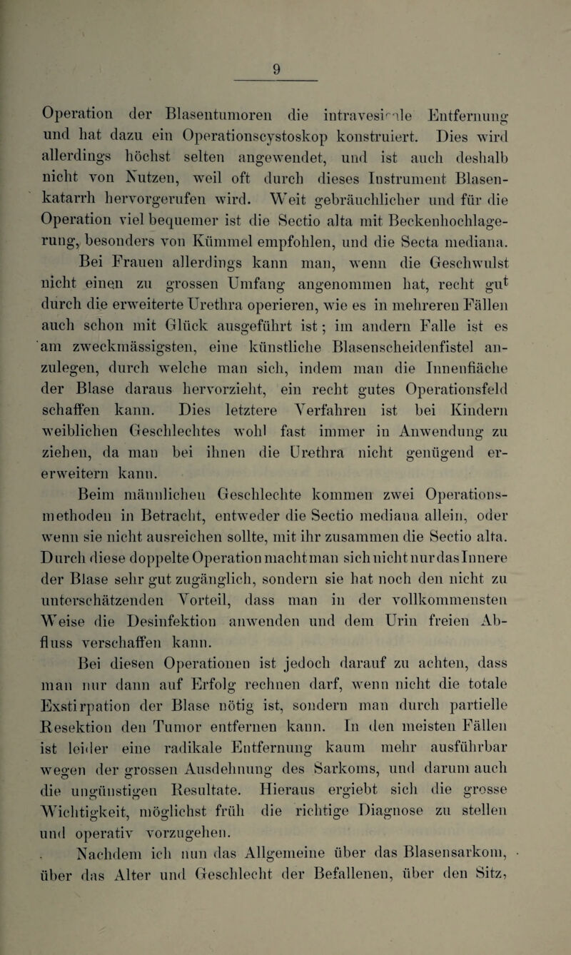 Operation der Blasentumoren die intraveskale Entfernung und hat dazu ein Operationscystoskop konstruiert. Dies wird allerdings höchst selten angewendet, und ist auch deshalb nicht von Nutzen, weil oft durch dieses Instrument Blasen¬ katarrh heryorgerufen wird. Weit gebräuchlicher und für die Operation viel bequemer ist die Sectio alta mit Beckenhochlage¬ rung, besonders von Kümmel empfohlen, und die Secta mediana. Bei Frauen allerdings kann man, wenn die Geschwulst nicht einen zu grossen Umfang angenommen hat, recht giff durch die erweiterte Urethra operieren, wie es in mehreren Fällen auch schon mit Glück ausgeführt ist; im andern Falle ist es am zweckmässigsten, eine künstliche Blasen scheidenfistel an¬ zulegen, durch welche man sich, indem man die Innenfläche der Blase daraus hervorzieht, ein recht gutes Operationsfeld schaffen kann. Dies letztere Verfahren ist bei Kindern weiblichen Geschlechtes wohl fast immer in Anwendung zu ziehen, da man bei ihnen die Urethra nicht genügend er- erweitern kann. Beim männlichen Geschleckte kommen zwei Operations- methoden in Betracht, entweder die Sectio mediaua allein, oder wenn sie nicht ausreichen sollte, mit ihr zusammen die Sectio alta. Durch diese doppelte Operation macht man sich nicht nur das Innere der Blase sehr gut zugänglich, sondern sie hat noch den nicht zu unterschätzenden Vorteil, dass man in der vollkommensten Weise die Desinfektion anwenden und dem Urin freien Ab¬ fluss verschaffen kann. Bei diesen Operationen ist jedoch darauf zu achten, dass man nur dann auf Erfolg rechnen darf, wenn nicht die totale Exstirpation der Blase nötig ist, sondern man durch partielle Resektion den Tumor entfernen kann. In den meisten Fällen ist leider eine radikale Entfernung kaum mehr ausführbar weo-en der «grossen Ausdehnung des Sarkoms, und darum auch die ungünstigen Resultate. Hieraus ergiebt sich die grosse Wichtigkeit, möglichst früh die richtige Diagnose zu stellen und operativ vorzugehen. Nachdem ich nun das Allgemeine über das Blasensarkom, über das Alter und Geschlecht der Befallenen, über den Sitz,