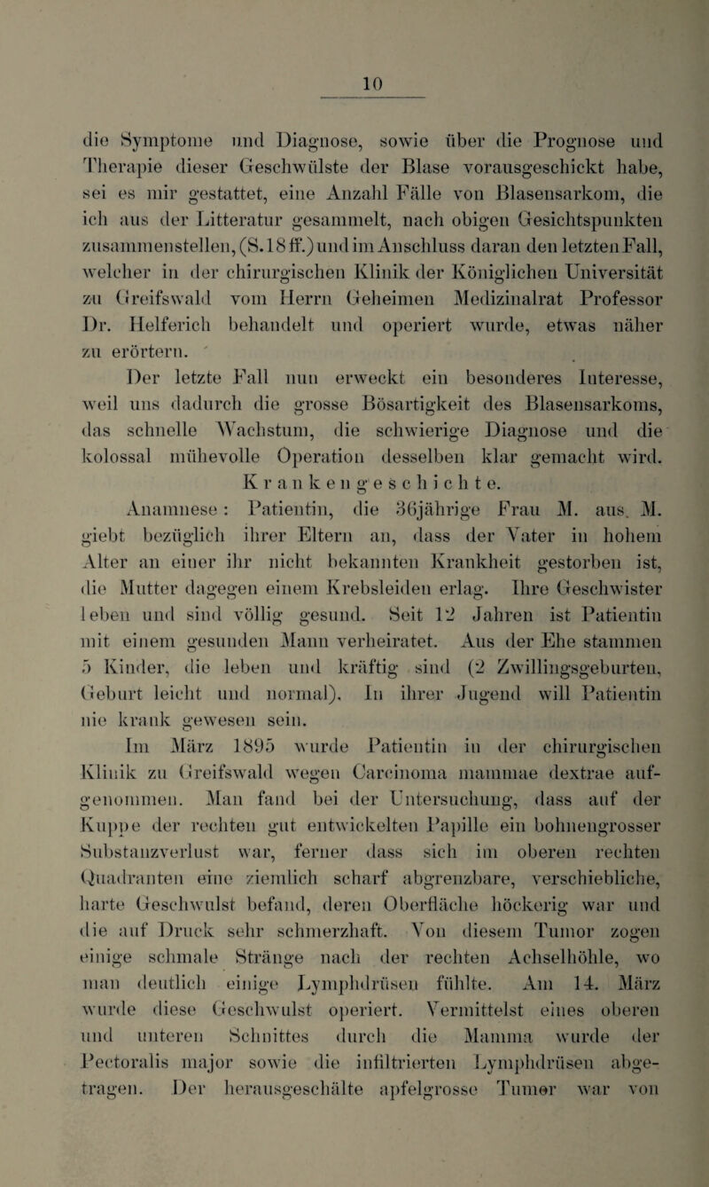 die Symptome und Diagnose, sowie über die Prognose und Therapie dieser Geschwülste der Blase vorausgeschickt habe, sei es mir gestattet, eine Anzahl Fälle von Blasensarkom, die ich aus der Litteratur gesammelt, nach obigen Gesichtspunkten zusammen stellen, (S. 18 ff.) und im Anschluss daran den letztenFall, welcher in der chirurgischen Klinik der Königlichen Universität zu Greifswald vom Herrn Geheimen Medizinalrat Professor Dr. Helferich behandelt und operiert wurde, etwas näher zu erörtern. Der letzte Fall nun erweckt ein besonderes Interesse, weil uns dadurch die grosse Bösartigkeit des Blasensarkoms, das schnelle Wachstum, die schwierige Diagnose und die kolossal mühevolle Operation desselben klar gemacht wird. K r a n keil geschieht e. O Anamnese : Patientin, die 36jährige Frau M. aus. M. giebt bezüglich ihrer Eltern an, dass der Vater in hohem Alter an einer ihr nicht bekannten Krankheit gestorben ist, die Mutter dagegen einem Krebsleiden erlag. Ihre Geschwister leben und sind völlig gesund. Seit 12 Jahren ist Patientin mit einem gesunden Mann verheiratet. Aus der Ehe stammen 5 Kinder, die leben und kräftig sind (2 Zwillingsgeburten, Geburt leicht und normal). In ihrer Jugend will Patientin nie krank gewesen sein. Im März 1895 wurde Patientin in der chirurgischen Klinik zu Greifswald wegen Carcinoma mainmae dextrae auf¬ genommen. Man fand bei der Untersuchung, dass auf der Kuppe der rechten gut entwickelten Papille ein bohnengrosser Substanzverlust war, ferner dass sich im oberen rechten Quadranten eine ziemlich scharf abgrenzbare, verschiebliche, harte Geschwulst befand, deren Oberfläche höckerig war und die auf Druck sehr schmerzhaft. Von diesem Tumor zogen einige schmale Stränge nach der rechten Achselhöhle, wo man deutlich einige Lymphdrüsen fühlte. Am 14. März wurde diese Geschwulst operiert. Vermittelst eines oberen und unteren Schnittes durch die Mamma wurde der Pectoralis inajor sowie die infiltrierten Lymphdrüsen abge¬ tragen. Der herausgeschälte apfelgrosse Turner war von